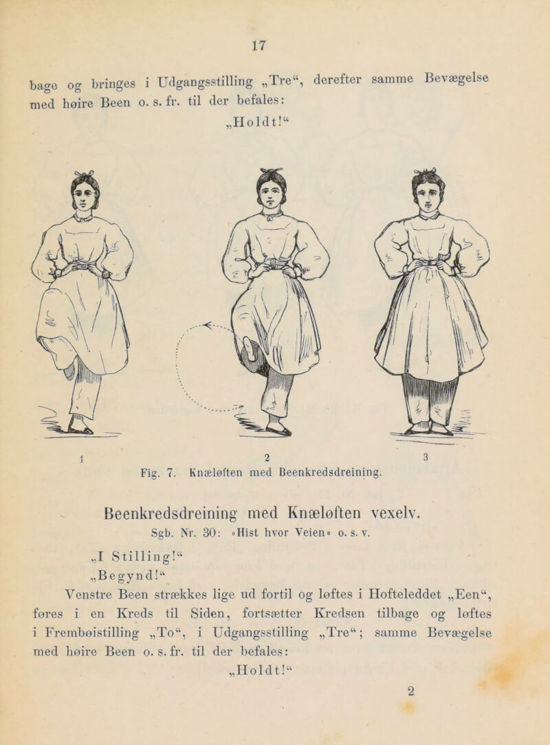bage og bringes i Udgangsstilling „Tre“, derefter samme Bevægelse med høire Been o. s. fr. til der befales. „Holdt!“ Beenkredsdreining med Knæløften vexelv. Sgb. Nr. 30: »Hist hvor Veien« o. s. v. „I Stilling!“ „ B e g y n d! “ Venstre Been strækkes lige nd fortil og løftes i Hofteleddet „Een“, føres i en Kreds til Siden, fortsætter Kredsen tilbage og løftes i Frembøistilling „To“, i Udgangsstilling „Tre“; samme Bevægelse med høire Been o. s. fr. til der befales: „IIoldt!“ 2
