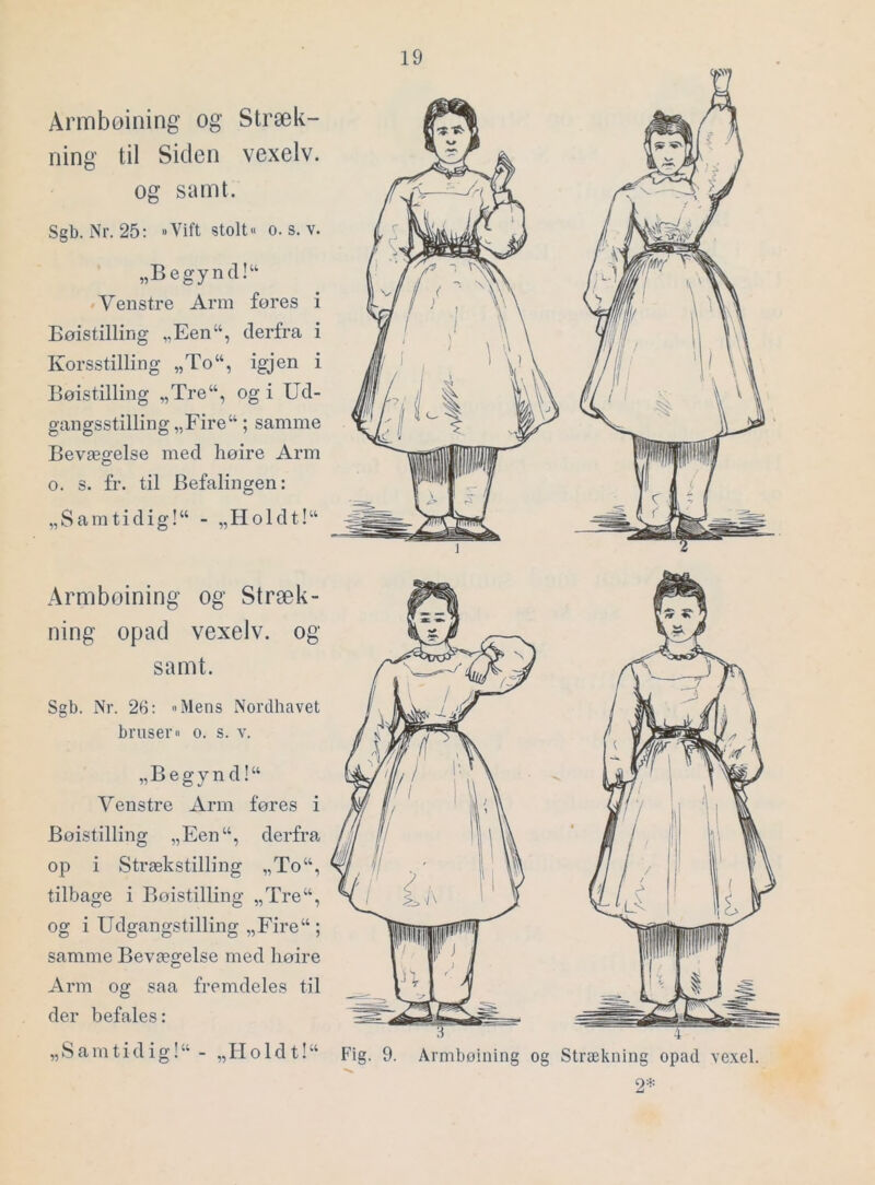 Arinboining og Stræk- ning til Siden vexelv. og samt. Sgb. Nr. 25: »Vift stolt« o. s. v. „Begyncl!“ »Venstre Arm fores i Bøistilling „Een“, derfra i Korsstilling „To“, igjen i Bøistilling „Tre“, og i Ud- gangsstilling „Fire“; samme Bevægelse med høire Arm o. s. fr. til Befalingen: „Samtidig!“ - „Holdt!“ Armboining og Stræk- ning opad vexelv. og samt. Sgb. Nr. 2b: »Mens Nordhavet bruser« o. s. v. „Begynd!“ Yenstre Arm føres i Bøistilling „Een“, derfra op i Strækstilling „To“, tilbage i Bøistilling „Tre“, og i Udgangstilling „Fire“ ; samme Bevægelse med høire Arm og saa fremdeles til der befales: „Samtidig!^ - „Iioldt!“ Fig. 9. Armboining og Strækning opad \exel. 2=^