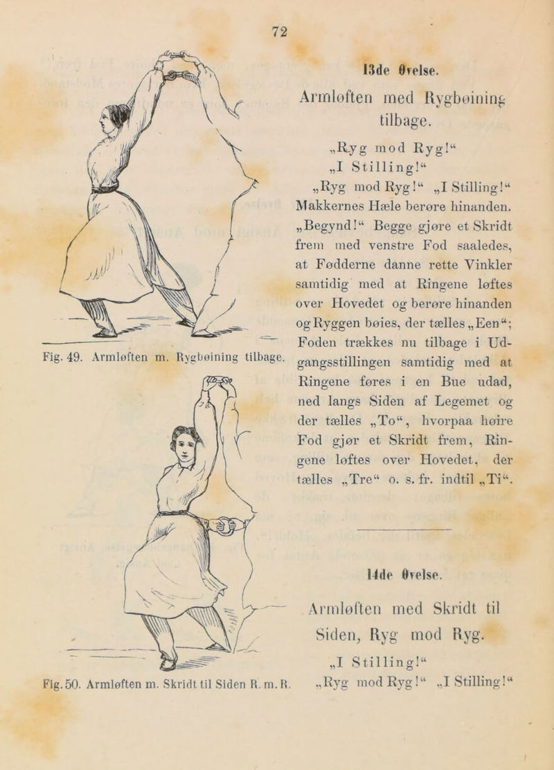 Fig. 49. Armløften m. Rygbøining tilbage. Fig.50. Armløften m. vSkrirlttil Siden R. m.R. I3(le Otelse. Armlofteii med Rygbøiiiinf' tilbage. „R.yg mod Ryg!“ „I Stilling!^ „Ryg mod Ryg!“ „I Stilling!“ Makkernes Hæle berøre hinanden. „Begynd!“ Begge gjøre et Skridt frem med venstre Fod saaledes, at Fødderne danne rette Vinkler samtidig med at Ringene løftes over Hovedet og berøre hinanden og Ryggen bøies, der tælles „Een Foden trækkes nn tilbage i Ud- gangsstillingen samtidig med at Ringene føres i en Bue udad, ned langs Siden af Legemet og der tælles „To“, hvorpaa høire Fod gjør et Skridt frem, Rin- gene loftes over Hovedet, der tælles „Tre“ o. s. fr. indtil „Ti“. Orelse. Armløften med Skridt til Siden, Ryg mod Ryg. „I Stil lin g!“ „Ryg mod Ryg!“ „I Stilling!“