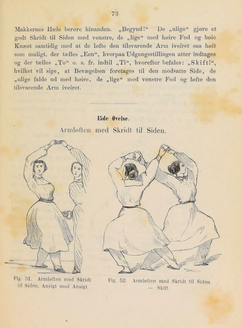 Makkernes Hæle berore hinanden. „Begynd!“ De „ulige“ gjøre et godt Skridt til Siden med venstre, de „lige“ med hoire Fod og boie Knæet samtidig med at de løfte den tilsvarende Arm iveiret saa liøit som muligt, der tælles „Een“, hvorpaa Udgangsstillingen atter indtages og der tælles „To“ o. s. fr. indtil „Ti“, hvorefter befales: „Skift!“, hvilket vil sige, at Bevægelsen foretages til den modsatte Side, de „ulige falde ud med høire, de „lige“ med venstre Fod og løfte den tilsvarende Arm iveiret. 15de Ofelse. Armlorit'ii med Skridt til Siden. Fig. 51. Arniloften med Skridt til Siden, Ansigt mod Ansigt. Fig. 52. Armlølten med Skridt til Siden — Skift, f
