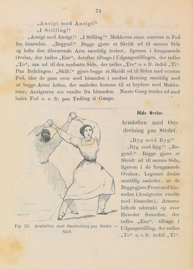 „Ansigt mod Ansigt!“ „I Stilling!“ „Ansigt mod Ansigt!“ „I Stilling!“ Makkerne staae omtrent to Fod fra hinanden. „Begynd!“ Begge gjore et Skridt ud til samme Side og lofte den tilsvarende Arm samtidig iveiret, ligesom i foregaaende (øvelse, der tælles „Een“, derefter tilbage i Udgangsstillingen, der tælles „To“, saa ud til den modsatte Side, der tælles „Tre“ o. s. fr. indtil „Ti“. Paa Befalingen: „Skift!“ gjore begge et Skridt ud til Siden med venstre Fod, idet de gaae over mod hinanden i modsat Retning samtidig med at begge Arme løftes, der saaledes komme til at krydses med Makke- rens ; Ansigterne ere vendte fra hinanden. Næste Gang trædes ud med hoire Fod o. s. fr. paa Tælling ti Gange. ICde Orelse. Armløften med Om- dreining paa Stedet. „Ryg mod Ryg!“ „Ryg mod Ryg!“ „Be- gynd!“ Begge gjore et Skridt ud til samme Side, ligesom i de foregaaende Øvelser, Legemet dreies samtidig saaledes, at de Begge gj øre Front mod hin- anden (Ansigterne vendte mod hinanden). Armene løftede udstrakt op over Hovedet fremefter, der tælles „Een“, tilbage i Udgangsstilling, der tælles „To“ o. s. fr. indtil „Ti“. Hg. .53. Armløften med Omdrejning paa Stedet — Skift. #1