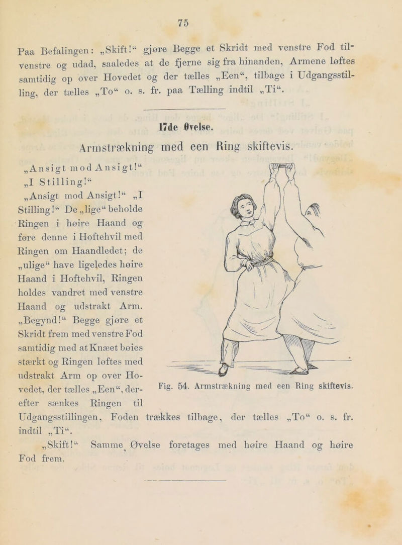 Paa Befalingen: „Skift! gjøre Begge et Skridt med venstre P^od til- venstre og udad, saaledes at de fjerne sig fra hinanden, Armene løftes samtidig op over Hovedet og der tælles „Een, tilbage i Udgangsstil- ling, der tælles „To o. s. fr. paa Tælling indtil „Ti. 17de Øyelse. Armstrækning med een Hing skiftevis. „Ansigt modxVnsigt! „I Stilling! „Ansigt mod Ansigt! „I Stilling! De „lige beholde Ringen i høire Haand og føre denne i Hoftehvil med Ringen om Haandledet; de „ulige have ligeledes høire Haand i Hoftehvil, Ringen holdes vandret med venstre Haand og udstrakt Arm. „Begynd! Begge gjøre et Skridt frem med venstre P^od samtidig med at Knæet bøies stærkt og Ringen løftes med udstrakt Arm op over Ho- vedet, der tælles „Een, der- Fig. 54. Armstrækning mefl een Ring skiftevis. efter sænkes Ringen til Udgangsstillingen, Foden trækkes tilbage, der tælles „To o. s. fr. indtil „Ti. „Skift! Samme^ Øvelse foretages med høire Haand og høire Fod frem.