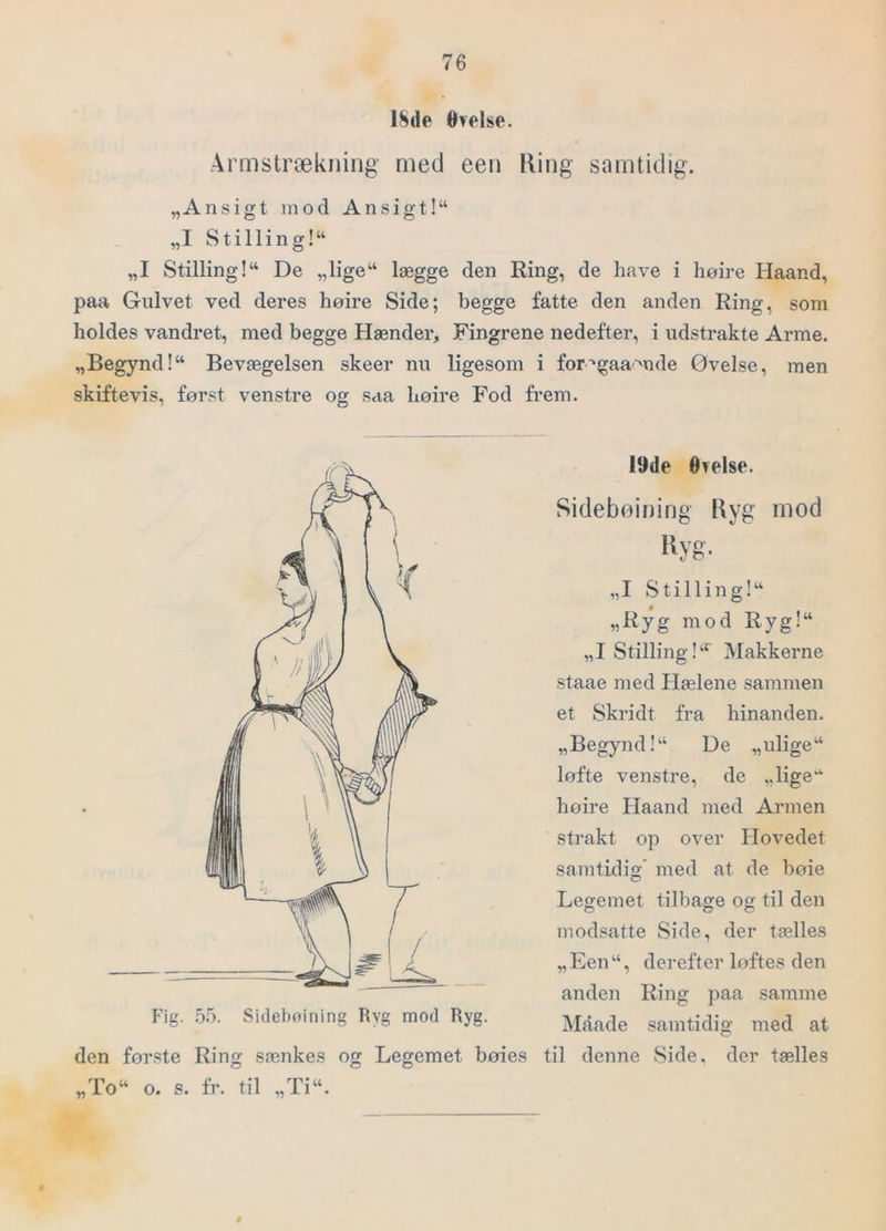 18de Øvelse. Armstrækning med een King samtidig. „Ansigt mod Ansigt!“ „I S tillin g!“ „I Stilling!“ De „lige“ lægge den Ring, de have i høire Haand, paa Gulvet ved deres høire Side; begge fatte den anden Ring, som holdes vandret, med begge Hænder, Fingrene nedefter, i udstrakte Arme. „Begynd!“ Bevægelsen skeer nu ligesom i for'‘gaamde Øvelse, men skiftevis, først venstre og saa høire Fod frem. Hg. .5.5. Sidelxnining Ryg mod Ryg. den første Ring sænkes og Legemet bøies „To“ 19de Øvelse. Sideboinirig Ryg mod liyg- „I S til lin g!“ „Ryg mod Ryg!“ „I StillingMakkerne staae med Hælene sammen et Skridt fra hinanden. „Begynd!“ De „ulige“ løfte venstre, de „lige“ høire Haand med Armen strakt op over Hovedet samtidig' med at de boie Legemet tilbage og til den modsatte Side, der tælles „ Een “, derefter loftes den anden Ring paa samme Maade samtidig med at til denne Side. der tælles o. s. fr. til „Ti“.