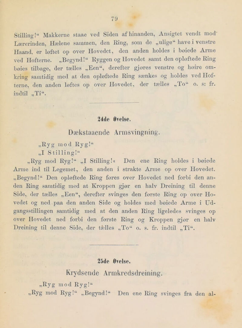 7U Stilling!“ Makkerne staae ved Siden af hinanden, Ansigtet vendt mod* Lærerinden, Hælene sammen, den Ring, som de „ulige“ have i venstre Haand, er loftet op over Hovedet, den anden holdes i boiede Arme ved liofterne. „Begynd!“ Ryggen og Hovedet samt den opløftede Ring bøies tilbage, der tælles „Een“, derefter gjores venstre og hoire om- kring samtidig med at den ojiløftede Ring sænkes og holdes ved Hof- terne, den anden løftes op over Hovedet, der tælles „lo“ o. s: fr. indtil „Ti“. 34(le ØTelse. D æks taae n d e Arm s vi ng n ing. „Ryg mod Ryg!“ „I Stilling!^ „Ryg mod Ryg!‘‘ „I Stilling!« Den ene Ring holdes i bøiede Arme ind til Legemet, den anden i strakte Arme op over Plovedet. „Begynd I“ Den opløftede Ring føres over Hovedet ned forbi den an- den Ring samtidig med at Kroppen gjør en halv Dreining til denne Side, der tælles „Een“, derefter svinges den første Ring op over Ho- vedet og ned paa den anden Side og holdes med bøiede Arme i Ud- gangsstillingen samtidig med at den anden Ring ligeledes svinges op over Hovedet ned forbi den første Ring og Kroppen gjor en halv Dreining til denne Side, der tælles „To“ o. s. fr. indtil „Ti“. 25de Øvelse. Krydsende Armkredsdreining. „Ryg mod Ryg!“ «Eyg mod Ryg!“ „Begynd!“ Den ene Ring svinges fra den al-