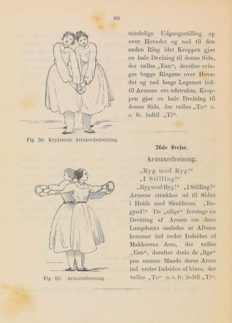 Fig. 59. Krydsende Armkredsdreining. mindelige Udgangsstilling op over Hovedet og ned til den anden Ring idet KrojDpen gjør en halv Dreining til denne Side, der tælles „Een“, derefter svin- ges begge Ringene over Hove- det og ned langs Legemet ind- til Armene ere udstrakte, Krop- pen gjør en halv Dreining til denne Side, der tælles „To“ o. s. fr. indtil „Ti“. V 20de Ovelse. Armaxedreining. „Ryg mod Ryg!“ „I Stilling!“ „ Ryg m od Ryg! “ „1 Stilling! Armene strækkes ud til Siden i Høide med Skuldrene. Be- gynd!“ De „ulige foretage en Dreining af Armen om dens Længdeaxe saaledes at Albuen kommer ind under Indsiden af Makkerens Arm, der tælles „Een, derefter dreie de „lige paa samme Maade deres Arme ind under Indsiden af hines, der tælles „To o. s. fr. indtil „Ti“.