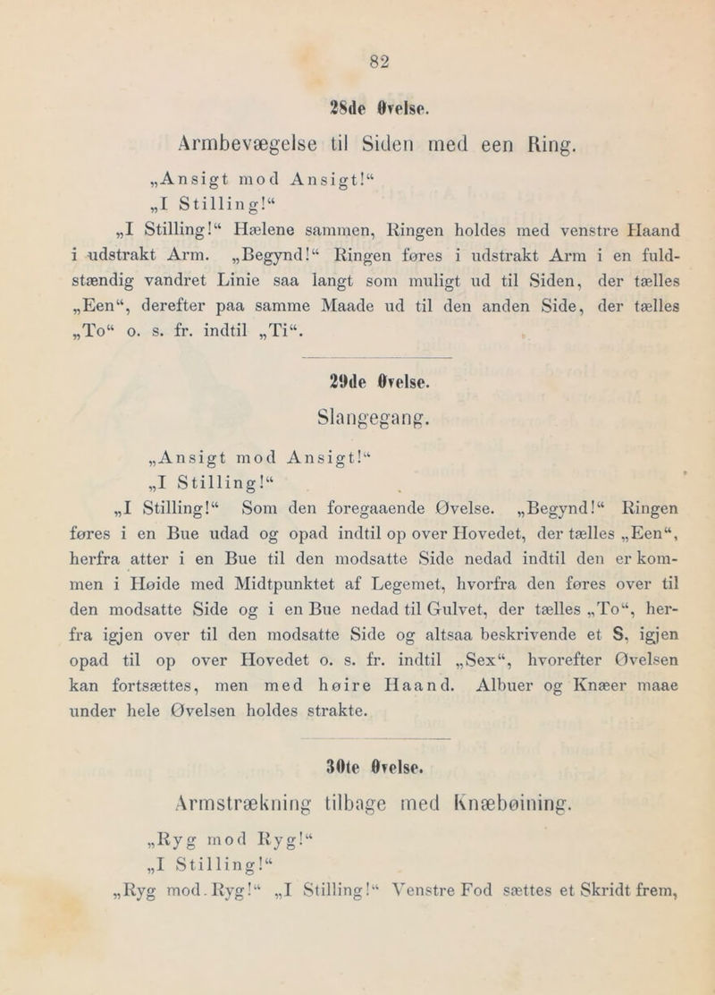 28(le ØTelse. Armbevægelse til Siden med een Ring. „Ansigt mod An sigt!“ „I Stilling!“ „I Stilling!“ Hælene sammen, Ringen holdes med venstre Haand i udstrakt Arm. „Begynd!“ Ringen føres i udstrakt Arm i en fuld- stændig vandret Linie saa langt som muligt ud til Siden, der tælles „Een“, derefter paa samme Maade ud til den anden Side, der tælles „To“ o. s. fr. indtil „Ti“. 20de øvelse. Slangegang. „Ansigt mod Ansigt!'^ „I Stilling!“ „I Stilling!“ Som den foregaaende Øvelse. „Begynd!“ Ringen føres i en Bue udad og opad indtil op over Hovedet, der tælles „Een“, herfra atter i en Bue til den modsatte Side nedad indtil den er kom- men i Høide med Midtpunktet af Legemet, hvorfra den føres over til den modsatte Side og i en Bue nedad til Gulvet, der tælles „To“, her- fra igjen over til den modsatte Side og altsaa beskrivende et S, igjen opad til op over Hovedet o. s. fr. indtil „Sex“, hvorefter Øvelsen kan fortsættes, men med høire Haand. Albuer og Knæer maae under hele Øvelsen holdes strakte. 30te Øvelse. Armstrækning tilbage med Knæbøining. „Ryg mod Ryg!“ „I Stilling!“ „Ryg mod.Ryg!“ „I Stilling!^ Venstre Fod sættes et Skridt frem,