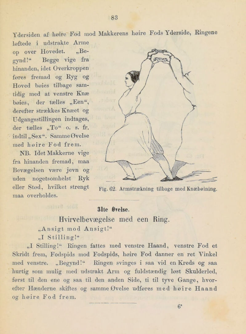 Ydersiden af liøire Fod mod Makkerens hoire Fods Yderside, Ringene løftede i udstrakte Arme op over Hovedet. „Be- gynd! Begge vige fra liinanden, idet Overkroppen føres fremad og Ryg og Hoved bøies tilbage sam- tidig med at venstre Knæ bøies, der tælles „Een, derefter strækkes Knæet og Udgangsstillingen indtages, der tælles „To o. s. fr. indtil „Sex. SammeØvelse med høire Fod frem. NB. Idet Makkerne vige fra hinanden fremad, raaa Bevægelsen være jevn og uden nogetsomhelst Ryk eller Stod, hvilket strengt Fig. 62. Armstrækning tilbage med Knæbøining. maa overholdes. 31te ØTelse. Hvirvelbevægelse med een Ring. „Ansigt mod Ansigt! „I Stilling! „I Stilling! Ringen fattes med venstre Haand, venstre Fod et Skridt frem. Fodspids mod Fodspids, høire Fod danner en ret Vinkel med venstre. „Begynd! Ringen svinges i saa vid en Kreds og saa hurtig som mulig med udstrakt Arm og fuldstændig løst Skulderled, først til den ene og saa til den anden Side, ti til tyve Gange, hvor- efter Hænderne skiftes og samme Øvelse udføres med høire Haand og høire Fod frem. 6’