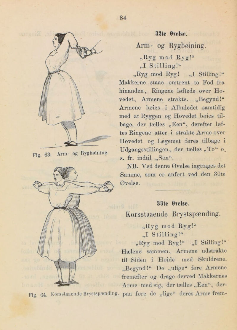 Fig. 63. Arm- og Rygboining. 32te ®?else. Arm- og Rygbøining. „Ryg mod Ryg!“ „I Stilling!“ „Ryg mod Ryg! „I Stilling Makkerne staae omtrent to Fod fra hinanden, Ringene løftede over Ho- vedet, Armene strakte. „Begynd!“ Armene bøies i Albuledet samtidig med at Ryggen og Hovedet bøies til- bage, der tælles „Een“, derefter løf- tes Ringene atter i strakte Arme over Hovedet og Legemet føres tilbage i Udgangsstillingen, der tælles „To“ o. s. fr. indtil „Sex“. NB. Ved denne Øvelse iagttages det Samme, som er anført ved den 30te Øvelse. 33te Otelse. Korsstaaende Brystspænding. „Ryg mod Ryg!“ „1 Stillin g 1“ „Ryg mod Ryg!‘ „I Stilling 1“ Hælene sammen. Armene udstrakte til Siden i Høide med Skuldrene. „Begynd!“ De „ulige“ føre Armene fremefter og drage derved blakkernes Arme med sig, der tælles „Een“, der- paa føre de „lige“ deres Arme frem-