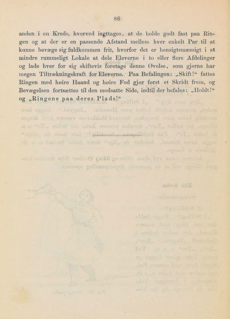 anden i en Kreds, hvorved iagttages, at de holde godt fast paa Rin- gen og at der er en passende Afstand mellem hver enkelt Par til at kunne bevæge sig fuldkommen frit, hvorfor det er hensigtsmæssigt i et mindre rummeligt Lokale at dele Eleverne i to eller flere Afdelinger og lade hver for sig skiftevis foretage denne Øvelse, som gjerne har megen Tiltrækningskraft for Eleverne. Paa Befalingen: „Skift!“ fattes Ringen med høire Haand og hoire Fod gjør først et Skridt frem, og Bevægelsen fortsættes tilden modsatte Side, indtil der befales: „Holdt!“ og „Ringene paa deres Plads!“