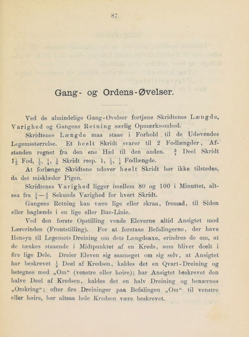 Gang- og Ordens-Øvelser. Ved de almindelige Gang-Øvelser fortjene Skridtenes Længde, Varighed og Gangens Retning særlig Opmærksomhed. Skridtenes Længde maa staae i Forhold til de Udøvendes Legemsstørrelse. Et heelt Skridt svarer til 2 Fodlængder, Af- standen regnet fra den ene Hæl til den anden. ^ Deel Skridt Fod, ^ Skridt resp. 1, ^ Fodlængde. At forlænge Skridtene udover heelt Skridt bør ikke tilstedes, da det misklæder Pigen. Skridtenes Varighed ligger imellem 80 og 100 i Minuttet, alt- saa fra | — | Sekunds Varighed for hvert Skridt. Gangens Retning kan være lige eller skraa, fremad, til Siden eller baglænds i en lige eller Bue-Linie. Ved den første Opstilling vende Eleverne altid Ansigtet mod Lærerinden (Frontstilling). For at forstaae Befalingerne, der have Hensyn til Legemets Dreining om dets Længdeaxe, erindres de om, at de tænkes staaende i Midtpunktet af en Kreds, som bliver deelt i fire lige Dele. Dreier Eleven sig saameget om sig selv, at Ansigtet har beskrevet | Deel af Kredsen, kaldes det en Qvart-Dreining og betegnes med „Om“ (venstre eller hoire); har Ansigtet beskrevet den halve Deel af Kredsen, kaldes det en halv Dreining og benævnes „Omkring“; efter fire Dreininger paa Befalingen „Om“ til venstre eller liøire, bør altsaa hele Kredsen være beskrevet.