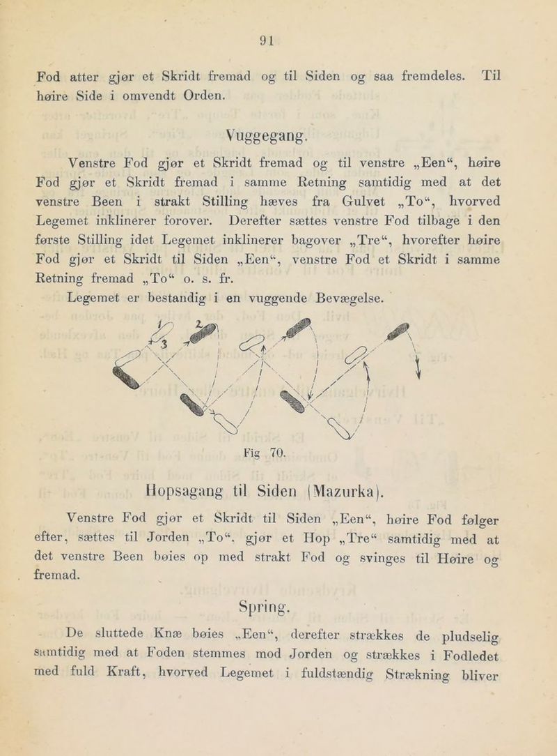 Fod atter gjør et Skridt fremad og til Siden og saa fremdeles. Til høire Side i omvendt Orden. Vuggegang. Venstre Fod gjør et Skridt fremad og til venstre „Een“, høire Fod gjør et Skridt fremad i samme Retning samtidig med at det venstre Been i strakt Stilling hæves fra Gulvet „To“, hvorved Legemet inklinerer forover. Derefter sættes venstre Fod tilbage i den første Stilling idet Legemet inklinerer bagover „Tre“, hvorefter høire Fod gjør et Skridt til Siden „Een‘-, venstre Fod et Skridt i samme Retning fremad „To“ o. s. fr. Legemet er bestandig i en vuggende Bevægelse. Fig 70. Ilopsagang til Siden (Mazurka). Venstre Fod gjør et Skridt til Siden „Een“, høire Fod følger efter, sættes til Jorden „To“. gjør et IIop „Tre“ samtidig med at det venstre Been høies op med strakt Fod og svinges til Høire oo- O O Q fremad. Spring. De sluttede Rnæ bøies ,,Een“, derefter strækkes de pludselig samtidig med at Foden stemmes mod Jorden og strækkes i Fodledet med fuld Kraft, hvorved Legemet i fuldstændig Strækning bliver
