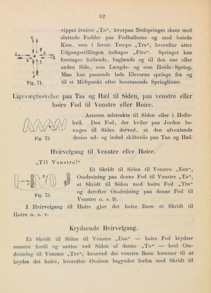 'o f' ft 8 il Fig. 71. vippet iveiret „To“, hvorpaa Nedspringet skeer med sluttede Fødder paa Fodballerne og med bøiede Knæ, som i første Tempo „Tre“, hvorefter atter Udgangsstillingen indtages „Fire“. Springet kan foretages forlænds, baglænds og til den ene eller anden Side, som Længde- og som Høide - Spring. Man kan passende lade Eleverne springe fra og til et Midtpunkt efter hosstaaende Springlinier. Ligcvæ^tsovclso paa Taa og Hæl til Siden, paa venstre eller høire Fod til Venstre eller Høire. Fig. 72. Armene udstrakte til Siden eller i Hofte- hvil. Den Fod, der hviler paa Jorden be- væges til Siden derved, at den afvexlende dreies ud- og indad skifteviis paa Taa og Hæl. Hvirvelgang til Venstre eller Høire. „Til Venstre!‘‘ Et Skridt til Siden til Venstre „Een“, i Omdreining paa denne Fod til Venstre „To*, ^ et Skridt til Siden med høire Fod „Tre^' og derefter Omdreining paa denne Fod til Venstre o. s. fr. I Hvirvelgang til Høire gjør det høire Been et Skridt til Høire o. s. v. Fig. 73. Krydsende Hvirvelgang. Er Skridt til Siden til Venstre „Een“ — høire Fod krydser venstre fortil og sættes ved Siden af denne „To“ — heel Om- dreining til Venstre „Tre“, hvorved det venstre Been kommer til at krydse det høire, hvorefter Øvelsen begynder forfra med Skridt til