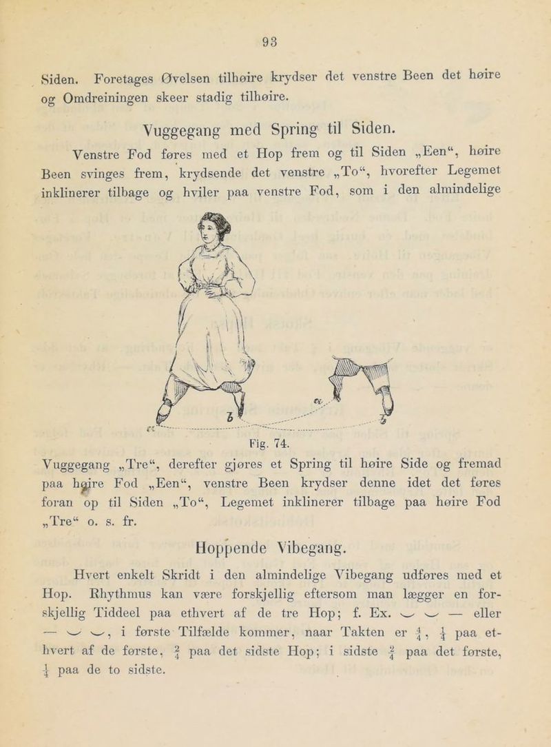 Siden. Foretages Øvelsen tilhoire krydser det venstre Been det høire og Omdreiningen skeer stadig tilhoire. Vuggegang med Spring til Siden. Venstre Fod føres med et Hop frem og til Siden „Fen“, høire Been svinges frem, krydsende det venstre „To“, hvorefter Legemet inklinerer tilbage og hviler paa venstre Fod, som i den almindelige Vuggegang „Tre“, derefter gjøres et Spring til høire Side og fremad paa h^re Fod „Een“, venstre Been krydser denne idet det føres foi-an op til Siden „To“, Legemet inklinerer tilbage paa høire Fod „Tre“ o. s. fr. Hoppende Vibegang. Hvert enkelt Skridt i den almindelige Vibegang udfores med et Hop. Rhythmus kan være forskjellig eftersom man lægger en for- skjellig Tiddeel paa ethvert af de tre Hop; f. Ex. w- — eller — i første Tilfælde kommer, naar Takten er ^\ paa et- hvert af de første, | paa det sidste Hop; i sidste | paa det første, ^ paa de to sidste.