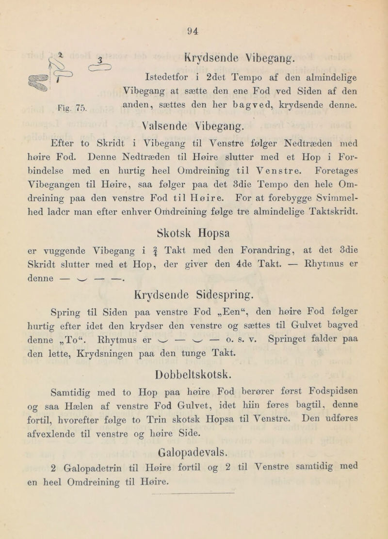 Krydsende Vibegarig. Istedetfor i 2det Tempo af den almindelige Vibegang at sætte den ene Fod ved Siden af den anden, sættes den her bagved, krydsende denne. Valsende Vibegang. Efter to Skridt i Vibegang til Venstre følger Nedtræden med høire Fod. Denne Nedtræden til Høire slutter med et Hop i For- bindelse med en hurtig heel Omdreining til Venstre. Foretages Vibegangen til Høire, saa følger paa det 3die Tempo den hele Om- dreining paa den venstre Fod til Høire. For at forebygge Svimmel- hed lader man efter enhver Ouidreining følge tre almindelige Taktskridt. Skotsk Hopsa er vuggende Vibegang i | Takt med den Forandring, at det 3die Skridt slutter med et Hop, der giver den 4de Takt. — Rhytmus er denne — w — —. Krydsende Sidespring. Spring til Siden paa venstre Fod „Een“, den høire Fod følger hurtig efter idet den krydser den venstre og sættes til Gulvet bagved denne „To“. Rhytmus er w — w — o. s. v. Springet falder paa den lette. Krydsningen paa den tunge Takt. Dobbeltskotsk. Samtidig med to Hop paa høire Fod berører først Fodspidsen og saa Hælen af venstre Fod Gulvet, idet hiin føres bagtil, denne fortil, hvorefter følge to Trin skotsk Hopsa til Venstre. Den udføres afvexlende til venstre og høire Side. Galopadevals. 2 Galopadetrin til Høire fortil og 2 til Venstre samtidig med en heel Omdreining til Høire.