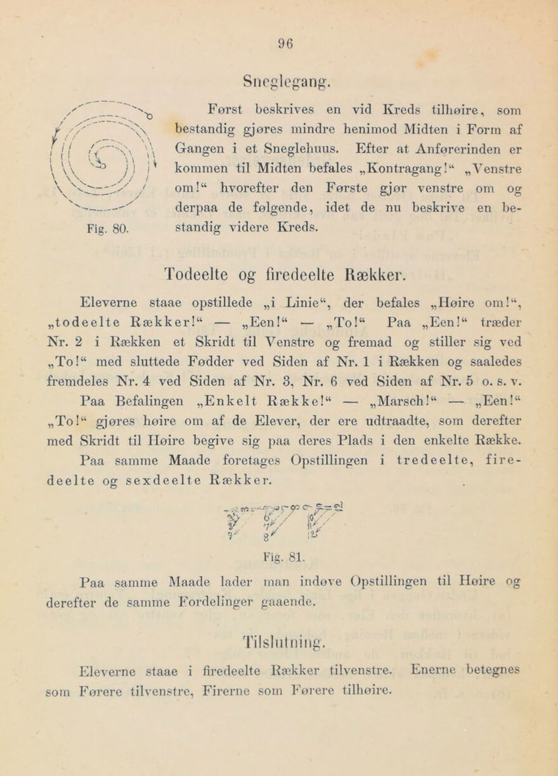 Sneglegang. \ s s \, \ \ 11 ;; Jj < t / y Fig. 80. Først beskrives en vid Kreds tilhøire, som bestandig gjøres mindre henimod Midten i Form af Gangen i et Sneglehiius. Efter at Anførerinden er kommen til Midten befales „Kontragang!“ „Venstre om!“ hvorefter den Første gjør venstre om og derpaa de følgende, idet de nu beskrive en be- standig videre Kreds. Todeelte og firedeelte Rækker. Eleverne staae opstillede „i Linie“, der befales „Høire om!“, „todeelte Rækker!“ — „Een!“ — „To!“ Paa „Een!“ træder Nr. 2 i Rækken et Skridt til Venstre og fremad og stiller sig ved „To!“ med sluttede Fødder ved Siden af Nr. 1 i Rækken og saaledes fremdeles Nr. 4 ved Siden af Nr. 3, Nr. 6 ved Siden af Nr. 5 o. s. v. Paa Befalingen „Enkelt Række!“ — „Marsch!“ — „Een!“ „To!“ gjøres høire om af de Elever, der ere udtraadte, som derefter med Skridt til Høire begive sig paa deres Plads i den enkelte Række. Paa samme Maade foretages Opstillingen i tredeelte, fire- deelte og sexdeel te Rækker. . b‘/ / jOV / V, ny V/ 8^ .1! f 7 Fig. 81. Paa samme Maade lader man indøve Opstillingen til Høire derefter de samme Fordelinger gaaende. Tilslutning. Eleverne staae i firedeelte Ra^kker tilvenstre. Enerne betegnes som Førere tilvenstre. Firerne som Førere tilhøire.
