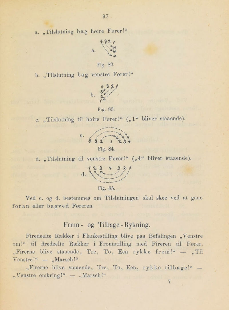 a. „Tilslutning bag liøire Forer!“ o \ > a. Fig. 82. b. „Tilslutning bag venstre Fører!“ f 3 %1 ak / / b 4. y Fig. 83. c. „Tilslutning til høire P''ører!“ („1“ bliver staaende). 3 2. / ^ 3 f Fig. 84. cl, „Tilslutning til venstre Forer!“ („4“ bliver staaende). / X 3 ‘k i 1 s. ' •N,.^ ____ . - Fig. 85. Ved c. og d. bestemmes om Tilslutningen skal skee ved at gaae foran eller bagved Føreren. Frem- og Tilbage-Ilykning. Firedeelte Rækker i Flankestilling blive paa Befalingen „Venstre om!“ til firedeelte Rækker i Frontstilling med Fireren til Fører. „Firerne blive staaende, Tre, To, Een rykke frem!“ — „Til Venstre! “ — „ Marsch! “ „Firerne blive staaende. Tre, To, Een, rykke tilbage!“ — „Venstre omkring!“ — „Marsch!“ 7