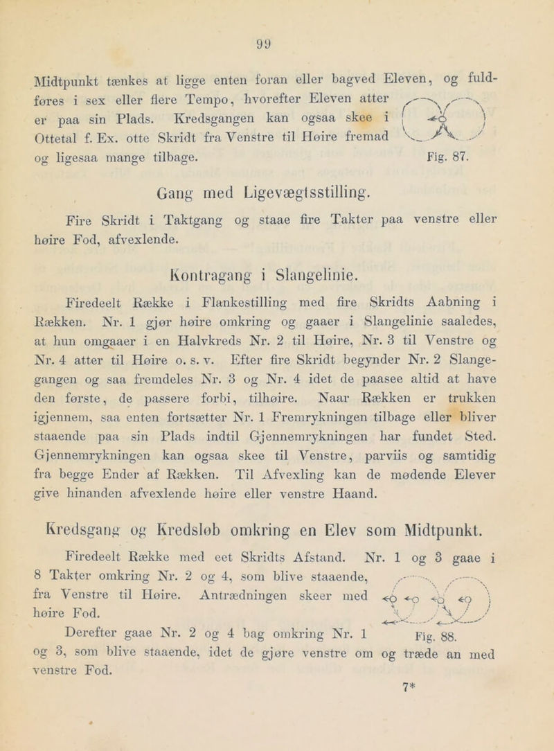 Midtpunkt tænkes at ligge enten foran eller bagved Eleven, og fuld- føres i sex eller flere Tempo, hvorefter Eleven atter er paa sin Plads. Kredsgangen kan ogsaa skee i j | Ottetal f. Ex. otte Skridt fra Venstre til Høire fremad og ligesaa mange tilbage. Fig. 87. Gang med Ligevægtsstilling. Fire Skridt i Taktgang og staae fire Takter paa venstre eller høire Fod, afvexlende. Kontragang i Slangelinie. Firedeelt Række i Flankestilling med fire Skridts Aabning i Rækken. Nr. 1 gjør høire omkring og gaaer i Slangelinie saaledes, at hun omgaaer i en Halvkreds Nr. 2 til Høire, Nr. 3 til Venstre og Nr. 4 atter til Høire o. s. v. Efter fire Skridt begynder Nr. 2 Slange- gangen og saa fremdeles Nr. 3 og Nr. 4 idet de paasee altid at have den første, de passere forbi, tilhøire. Naar Rækken er trukken igjennem, saa enten fortsætter Nr. 1 Fremrykningen tilbage eller bliver staaende paa sin Plads indtil Gjennemrykningen har fundet Sted. Gjennemrykningen kan ogsaa skee til Venstre, parviis og samtidig fra begge Ender af Rækken. Til Afvexling kan de mødende Elever give hinanden afvexlende høire eller venstre Haand. Kredsgang og Kredslob omkring en Elev som Midtpunkt. Firedeelt Række med eet Skridts Afstand. Nr. 1 og 3 gaae i 8 Takter omkring Nr. 2 og 4, som blive staaende, , ^ fra Venstre til Høire. Antrædningen skeer med .«-o •to \ høire Fod. % / / - Derefter gaae Nr. 2 og 4 bag omkring Nr. 1 pig_ gg_ og 3, som blive staaende, idet de gjøre venstre om og træde an med venstre Fod. 7*