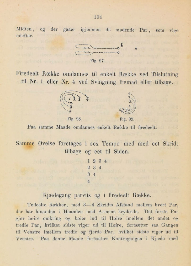 Midten, og der gaaer igjennem de mødende Par, som vige udefter. Fig. 97. Firedeelt Række omdannes til enkelt Række ved Tilslutning til Nr. I eller Nr. 4 ved Svingning fremad eller tilbage. \ \ z, VS 4 Fig. 98. 1-. Fig. 99. Paa samme Maade omdannes enkelt Række til firedeelt. Samme Øvelse foretages i sex Tempo med med eet Skridt tilbage og eet til Siden. 12 3 4 2 3 4 3 4 4 Kjædegang jiarviis og i firedeelt Række. Todeelte Rækker, med 3—4 Skridts Afstand mellem hvert Par, der har hinanden i Haanden med Armene krydsede. Det første Par gjør høire omkring og høier ind til Høire imellem det andet og tredie Par, hvilket sidste viger ud til Høire, fortsætter saa Gangen til Venstre imellem tredie og fjerde Par, hvilket sidste viger ud til Venstre. Paa denne Maade fortsættes Kontragangen i Kjæde med