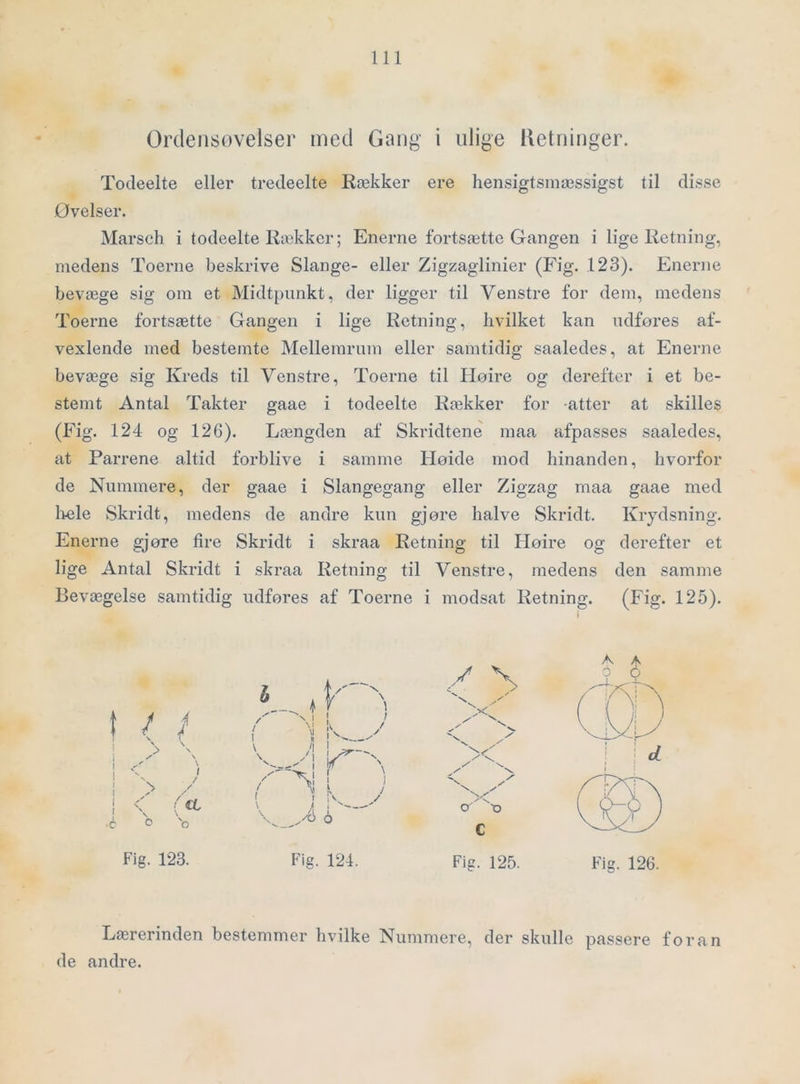 Ordeiisovelser med Gang i ulige Ketninger. Todeelte eller tredeelte Rækker ere hensigtsniæssigst til disse Ovelser. Marsch i todeelte Rækker; Enerne fortsætte Gangen i lige Retning, medens Toerne beskrive Slange- eller Zigzaglinier (Fig. 123). Enerne bevæge sig om et Midtpunkt, der ligger til Venstre for dem, medens Toerne fortsætte Gangen i lige Retning, hvilket kan udfores af- vexlende med bestemte Mellemrum eller samtidig saaledes, at Enerne bevæge sig Kreds til Venstre, Toerne til Hoire og derefter i et be- stemt Antal Takter gaae i todeelte Rækker for atter at skilles (Fig. 124 og 126). Længden af Skridtene maa afpasses saaledes, at Parrene altid forblive i samme Høide mod hinanden, hvorfor de Nnmmere, der gaae i Slangegang eller Zigzag maa gaae med liole Skridt, medens de andre kun gjøre halve Skridt. Krydsning. Enerne gjøre fire Skridt i skraa Retning til Hoire og derefter et lige Antal Skridt i skraa Retning til Venstre, medens den samme Bevægelse samtidig udføres af Toerne i modsat Retning. (Fig. 125). Lærerinden bestemmer hvilke Nummere, der skulle passere foran de andre. A A o o Fig. 123. Fig, 124. Fig. 125. Fig. 126.