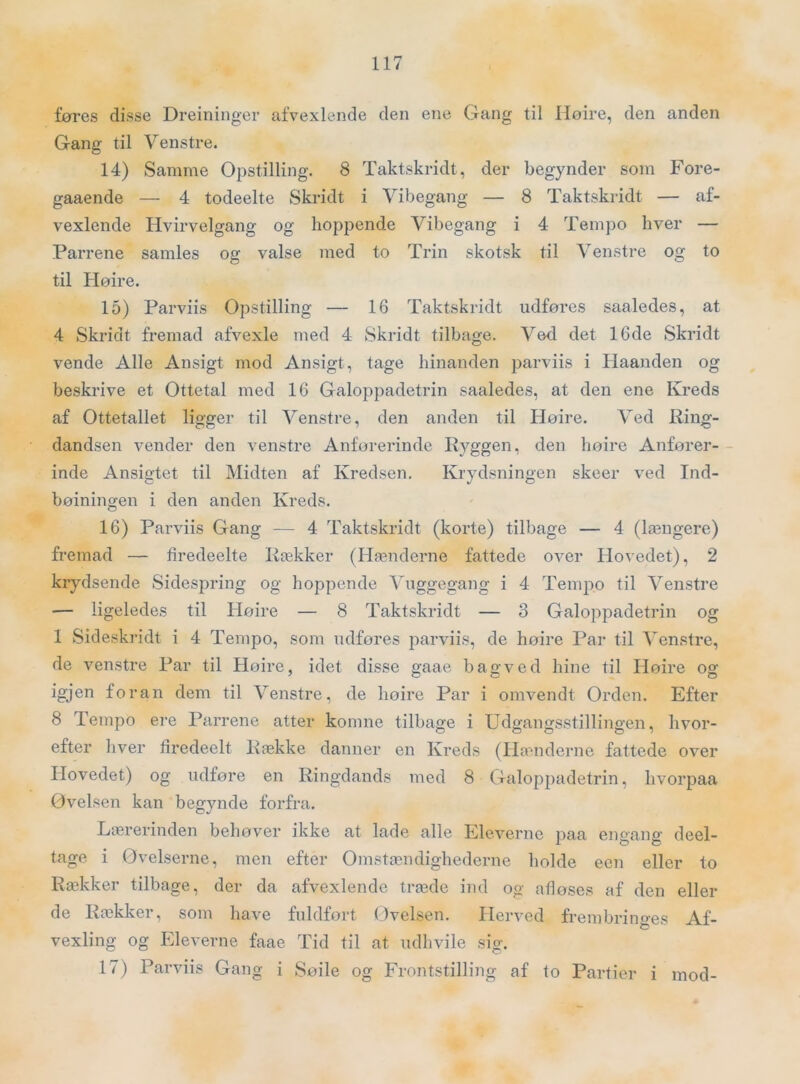føres disse Dreininger afvexlende den ene Gang til Høire, den anden Gang til Venstre. 14) Samme Opstilling. 8 Taktskridt, der begynder som Fore- gaaende — 4 todeelte Skridt i Vibegang — 8 Taktskridt — af- vexlende Hvirvelgang og hopjjende Vibegang i 4 Tempo hver — Parrene samles og valse med to Trin skotsk til Venstre og to til Høire. 15) Parviis Opstilling — 16 Taktskridt udføres saaledes, at 4 Skridt fremad afvexle med 4 Skridt tilbage. Ved det 16de Skridt vende Alle Ansigt mod Ansigt, tage hinanden parviis i Haanden og beskrive et Ottetal med 16 Galoj:)padetrin saaledes, at den ene Kreds af Ottetallet ligger til Venstre, den anden til Høire. Ved Ring- dandsen vender den venstre Anførerinde Ryggen, den høire Anfører- inde Ansigtet til Midten af Kredsen. Krydsningen skeer ved Ind- bøiningen i den anden Kreds. 16) Parviis Gang — 4 Taktskridt (korte) tilbage — 4 (længere) fremad — firedeelte Rækker (Hænderne fattede over Hovedet), 2 krydsende Sidespring og hoppende Vuggegang i 4 Tempo til Venstre — ligeledes til Høire — 8 Taktskridt — 3 Galoppadetrin og 1 Sideskridt i 4 Tempo, som udføres parviis, de høire Par til Venstre, de venstre Par til Høire, idet disse gaae bagved hine til Høire og igjen foran dem til Venstre, de høire Par i omvendt Orden. Efter 8 Tempo ere Parrene atter komne tilbage i Udgangsstillingen, hvor- efter hver firedeelt Række danner en Kreds (Ha''nderne fattede over Hovedet) og udføre en Ringdands med 8 Galoppadetrin, hvorpaa Øvelsen kan begynde forfra. Lærerinden behøver ikke at lade alle Eleverne paa engang deel- tage i Øvelserne, men efter Omstændighederne holde een eller to Rækker tilbage, der da afvexlende træde ind og afløses af den eller de Rækker, som have fuldført (_)velsen. Herved frembringes Af- vexling og Eleverne faae Tid til at udhvile sig. 17) Parviis Gang i Søile og Frontstilling af to Partier i mod-