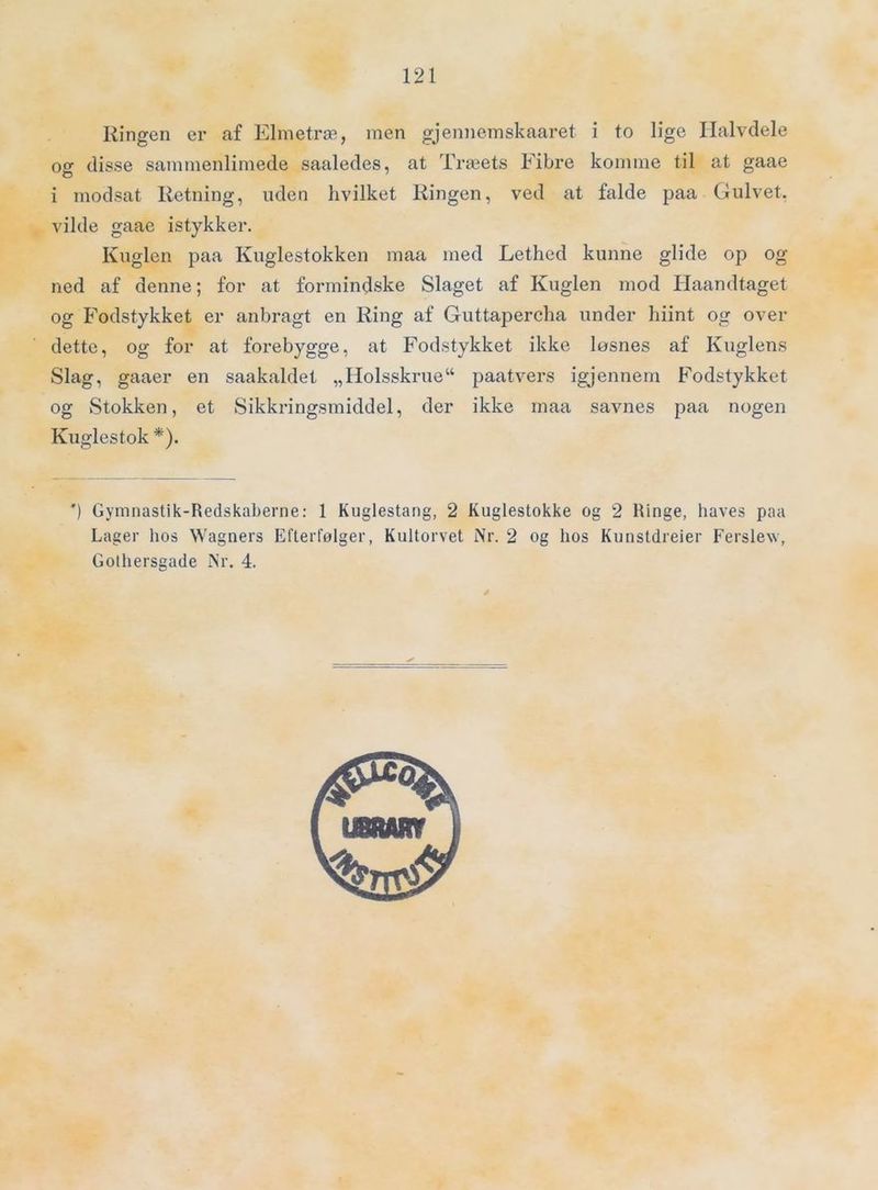 Ringen er af Elmetræ, men gjennemskaaret i to lige Halvdele og disse sammenlimede saaledes, at Træets Fibre komme til at gaae i modsat Retning, uden hvilket Ringen, ved at falde paa Gulvet, vilde gaae istykker. Kuglen paa Kuglestokken maa med Lethed kunne glide op og ned af denne; for at formindske Slaget af Kuglen mod Haandtaget og Fodstykket er anbragt en Ring af Guttapercha under hiint og over dette, og for at foiæbygge, at Fodstykket ikke løsnes af Kuglens Slag, gaaer en saakaldet „Holsskrue“ paatvers igjennem F'odstykket og vStokken, et Sikkringsmiddel, der ikke maa savnes paa nogen Kuglestok *). *) Gymnastik-Redskaberne: 1 Kuglestang, 2 Kuglestokke og 2 Ringe, haves paa Lager hos Wagners Efterfølger, Kultorvet Nr. 2 og hos Kunstdreier Ferslev, Gothersgade Nr. 4.