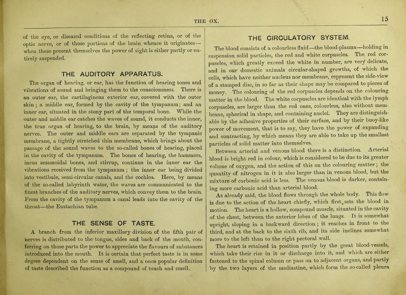 of the eye, or diseased conditions of the reflecting retina, or of the optic nerve, or of those portions of the brain whence it originates— when these present themselves the power of sight is either partly or en- tirely suspended. THE AUDITORY APPARATUS. The organ of hearing, or ear, has the function of hearing tones and vibrations of sound and bringing them to the consciousness. There is an outer ear, the cartilaginous exterior ear, covered with the outer skin; a middle ear, formed by the cavity of the tympanum; and an inner ear, situated in the stony part of the temporal bone. While the outer and middle ear catches the waves of sound, it conducts the inner, the true organ of hearing, to the brain, by means of the auditory nerves. The outer and middle ears are separated by the tympanic membrane, a tightly stretched thin membrane, which brings about the passage of the sound waves to the so-called bones of hearing, placed in the cavity of the tympanum. The bones of hearing, the hammers, incus sesamoidal bones, and stirrup, continue in the inner ear the vibrations received from the tympanum ; the inner ear being divided into vestibule, semi-circular canals, and the cochlea. Here, by means of the so-called labyrinth water, the waves are communicated to the finest branches of the auditory nerves, which convey them to the brain. From the cavity of the tympanum a canal leads into the cavity of the throat—the Eustachian tube. THE SENSE OF TASTE. A branch from the inferior maxillary division of the fifth pair of nerves is distributed to the tongue, sides and back of the mouth, con- ferring on those parts the power to appreciate the flavours of substances introduced into the mouth. It is certain that perfect taste is in some degree dependent on the sense of smell, and a once popular definition of taste described the function as a compound of touch and smell. THE CIRCULATORY SYSTEM. The blood consists of a colourless fluid—-the blood-plasma—holding in suspension solid particles, the red and white corpuscles. The red cor- puscles, which greatly exceed the white in number, are very delicate, and in our domestic animals circular-shaped growths, of which the cells, which have neither nucleus nor membrane, represent the side-view of a stamped disc, in so far as their shape may be compared to pieces of money. The colouring of the red corpuscles depends on the colouring matter in the blood. The white corpuscles are identical with the lymph corpuscles, are larger than the red ones, colourless, also without mem- brane, spherical in shape, and containing nuclei. They are distinguish- able by the adhesive properties of their surface, and by their buoy-like power of movement, that is to say, they have the power of expanding and contracting, by which means they are able to take up the smallest particles of solid matter into themselves. Between arterial and venous blood there is a distinction. Arterial blood is bright red in colour, which is considered to be due to its greater volume of oxygen, and the action of this on the colouring matter, the quantity of nitrogen in it is also larger than in venous blood, but the mixture of carbonic acid is less. The venous blood is darker, contain- in'* more carbonic acid than arterial blood. O As already said, the blood flows through the whole body. This flow is due to the action of the heart chiefly, which first, sets the blood in motion. The heart is a hollow, compound muscle, situated in the cavity of the chest, between the anterior lobes of the lungs. It is somewhat upright, sloping in a backward direction ; it reaches in front to the third, and at the back to the sixth rib, and its side inclines somewhat more to the left than to the right pectoral wall. The heart is retained in position partly by the great blood-vessels, which take their rise in it or discharge into it, and which are either fastened to the spinal column or pass on to adjacent organs, and partly by the two layers of the mediastine, which form the so-called pleura