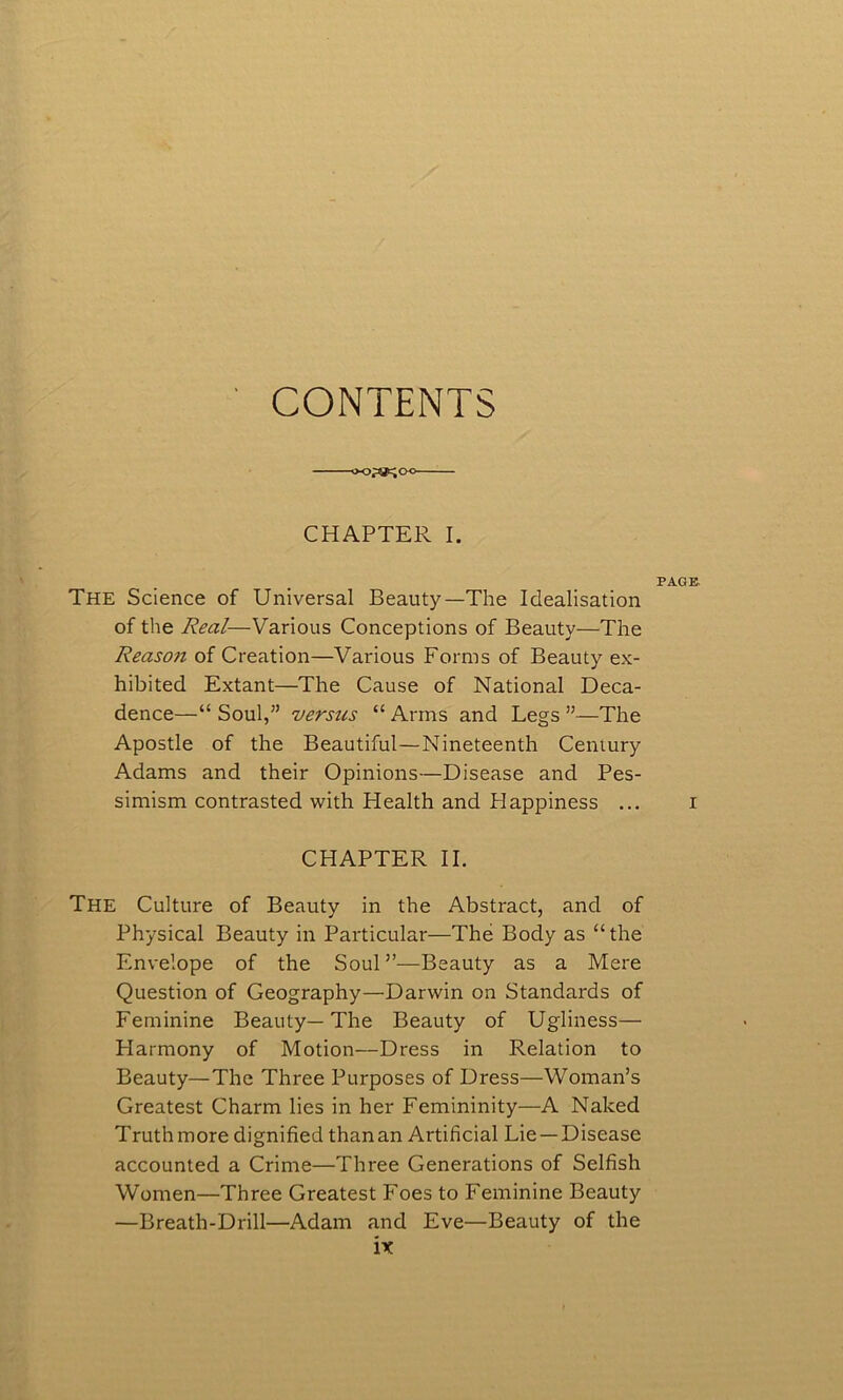 CONTENTS ■OO^OO CHAPTER I. PAGE The Science of Universal Beauty—The Idealisation of the Real—Various Conceptions of Beauty—The Reason of Creation—Various Forms of Beauty ex- hibited Extant—The Cause of National Deca- dence—“ Soul,” versus “ Arms and Legs ”—The Apostle of the Beautiful—Nineteenth Century Adams and their Opinions—Disease and Pes- simism contrasted with Health and Happiness ... i CHAPTER II. The Culture of Beauty in the Abstract, and of Physical Beauty in Particular—The Body as “the Envelope of the Soul ”—Beauty as a Mere Question of Geography—Darwin on Standards of Feminine Beauty—The Beauty of Ugliness— Harmony of Motion—Dress in Relation to Beauty—The Three Purposes of Dress—Woman’s Greatest Charm lies in her Femininity—A Naked Truth more dignified than an Artificial Lie —Disease accounted a Crime—Three Generations of Selfish Women—Three Greatest Foes to Feminine Beauty —Breath-Drill—Adam and Eve—Beauty of the