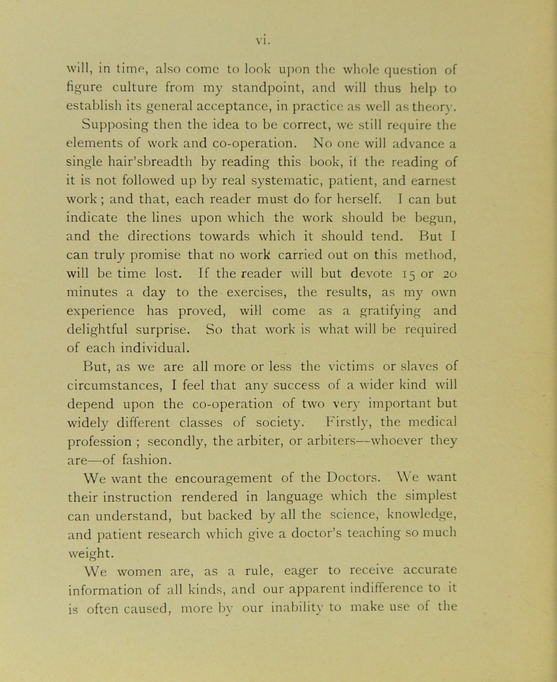 VI. will, in time, also come to look upon the whole question of figure culture from my standpoint, and will thus help to establish its general acceptance, in practice as well as theory. Supposing then the idea to be correct, we still require the elements of work and co-operation. No one will advance a single hair’sbreadth by reading this book, it the reading of it is not followed up by real systematic, patient, and earnest work ; and that, each reader must do for herself. I can but indicate the lines upon which the work should be begun, and the directions towards which it should tend. But I can truly promise that no work carried out on this method, will be time lost. If the reader will but devote 15 or 20 minutes a day to the exercises, the results, as my own experience has proved, will come as a gratifying and delightful surprise. So that work is what will be required of each individual. But, as we are all more or less the victims or slaves of circumstances, I feel that any success of a wider kind will depend upon the co-operation of two very important but widely different classes of society. Firstly, the medical profession ; secondly, the arbiter, or arbiters—whoever they are—of fashion. We want the encouragement of the Doctors. We want their instruction rendered in language which the simplest can understand, but backed by all the science, knowledge, and patient research which give a doctor’s teaching so much weight. We women are, as a rule, eager to receive accurate information of all kinds, and our apparent indifference to it is often caused, more by our inability to make use of the