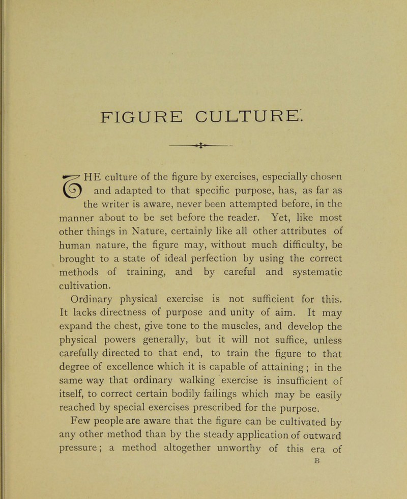 FIGURE CULTURE. HE culture of the figure by exercises, especially chosen and adapted to that specific purpose, has, as far as the writer is aware, never been attempted before, in the manner about to be set before the reader. Yet, like most other things in Nature, certainly like all other attributes of human nature, the figure may, without much difficulty, be brought to a state of ideal perfection by using the correct methods of training, and by careful and systematic cultivation. Ordinary physical exercise is not sufficient for this. It lacks directness of purpose and unity of aim. It may expand the chest, give tone to the muscles, and develop the physical powers generally, but it will not suffice, unless carefully directed to that end, to train the figure to that degree of excellence which it is capable of attaining; in the same way that ordinary walking exercise is insufficient of itself, to correct certain bodily failings which may be easily reached by special exercises prescribed for the purpose. Few people are aware that the figure can be cultivated by any other method than by the steady application of outward pressure; a method altogether unworthy of this era of B