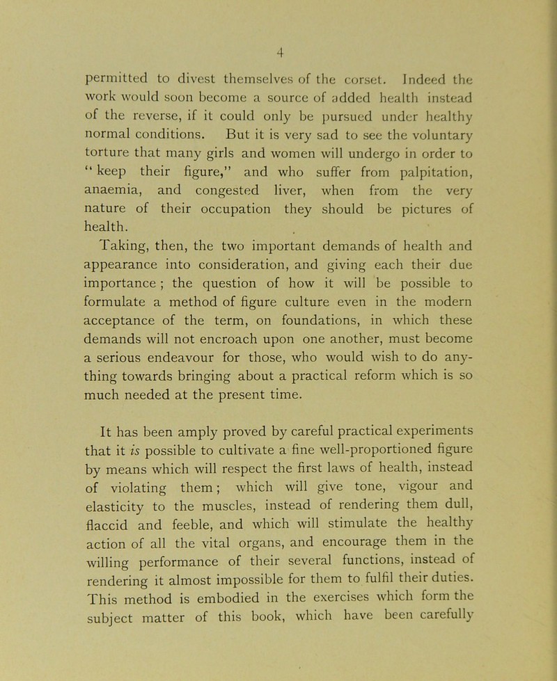 permitted to divest themselves of the corset. Indeed the work would soon become a source of added health instead of the reverse, if it could only be pursued under healthy normal conditions. But it is very sad to see the voluntary torture that many girls and women will undergo in order to “ keep their figure,” and who suffer from palpitation, anaemia, and congested liver, when from the very nature of their occupation they should be pictures of health. Taking, then, the two important demands of health and appearance into consideration, and giving each their due importance; the question of how it will be possible to formulate a method of figure culture even in the modern acceptance of the term, on foundations, in which these demands will not encroach upon one another, must become a serious endeavour for those, who would wish to do any- thing towards bringing about a practical reform which is so much needed at the present time. It has been amply proved by careful practical experiments that it is possible to cultivate a fine well-proportioned figure by means which will respect the first laws of health, instead of violating them; which will give tone, vigour and elasticity to the muscles, instead of rendering them dull, flaccid and feeble, and which will stimulate the healthy action of all the vital organs, and encourage them in the willing performance of their several functions, instead of rendering it almost impossible for them to fulfil their duties. This method is embodied in the exercises which form the subject matter of this book, which have been carefully