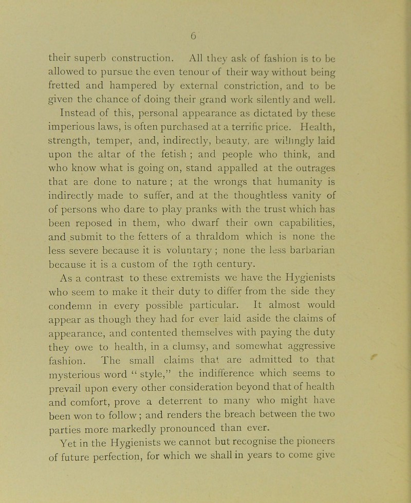 their superb construction. All they ask of fashion is to be allowed to pursue the even tenour of their way without being fretted and hampered by external constriction, and to be given the chance of doing their grand work silently and well. Instead of this, personal appearance as dictated by these imperious laws, is often purchased at a terrific price. Health, strength, temper, and, indirectl}', beauty, are wilJingly laid upon the altar of the fetish ; and people who think, and who know what is going on, stand appalled at the outrages that are done to nature ; at the wrongs that humanity is indirectly made to suffer, and at the thoughtless vanity of of persons who dare to play pranks with the trust which has been reposed in them, who dwarf their own capabilities, and submit to the fetters of a thraldom which is none the less severe because it is voluntary ; none the less barbarian because it is a custom of the igth century. As a contrast to these extremists we have the H}'gienists who seem to make it their duty to differ from the side they condemn in every possible particular. It almost would appear as though they had for ever laid aside the claims of appearance, and contented themselves with paying the duty they owe to health, in a clumsy, and somewhat aggressive fashion. The small claims that are admitted to that mysterious word “ style,” the indifference which seems to prevail upon every other consideration beyond that of health and comfort, prove a deterrent to many who might have been won to follow; and renders the breach between the two parties more markedly pronounced than ever. Yet in the Hygienists we cannot but recognise the pioneers of future perfection, for which we shall in years to come give