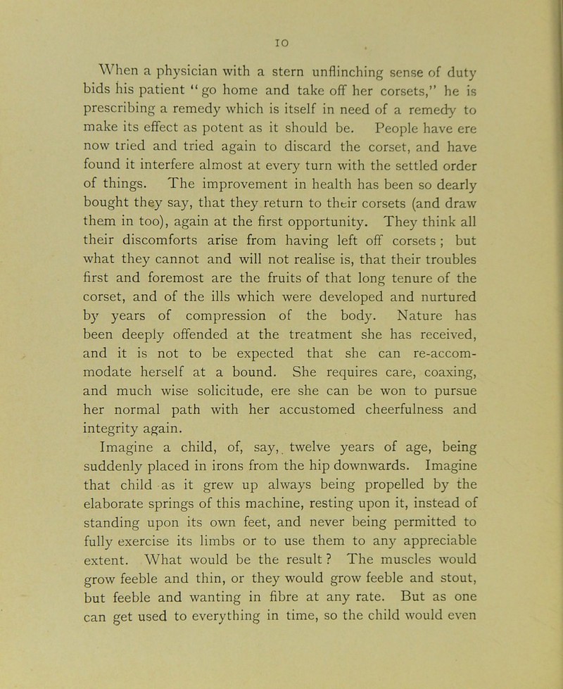 When a physician with a stern unflinching sense of duty bids his patient “ go home and take off her corsets,” he is prescribing a remedy which is itself in need of a remedy to make its effect as potent as it should be. People have ere now tried and tried again to discard the corset, and have found it interfere almost at every turn with the settled order of things. The improvement in health has been so dearly bought they say, that they return to their corsets (and draw them in too), again at the first opportunity. They think all their discomforts arise from having left off corsets ; but what they cannot and will not realise is, that their troubles first and foremost are the fruits of that long tenure of the corset, and of the ills which were developed and nurtured b}’’ years of compression of the body. Nature has been deeply offended at the treatment she has received, and it is not to be expected that she can re-accom- modate herself at a bound. She requires care, coaxing, and much wise solicitude, ere she can be won to pursue her normal path with her accustomed cheerfulness and integrity again. Imagine a child, of, say, twelve years of age, being suddenly placed in irons from the hip downwards. Imagine that child as it grew up always being propelled by the elaborate springs of this machine, resting upon it, instead of standing upon its own feet, and never being permitted to fully exercise its limbs or to use them to any appreciable extent. What would be the result ? The muscles would grow feeble and thin, or they would grow feeble and stout, but feeble and wanting in fibre at any rate. But as one can get used to everything in time, so the child would even