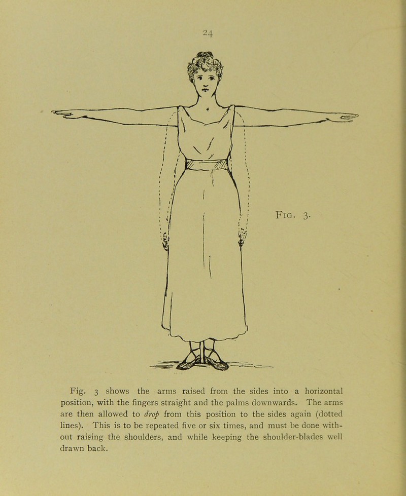 Fig. 3 shows the arms raised from the sides into a horizontal position, with the fingers straight and the palms downwards. The arms are then allowed to drop from this position to the sides again (dotted lines). This is to be repeated five or six times, and must be done with- out raising the shoulders, and while keeping the shoulder-blades well drawn back.