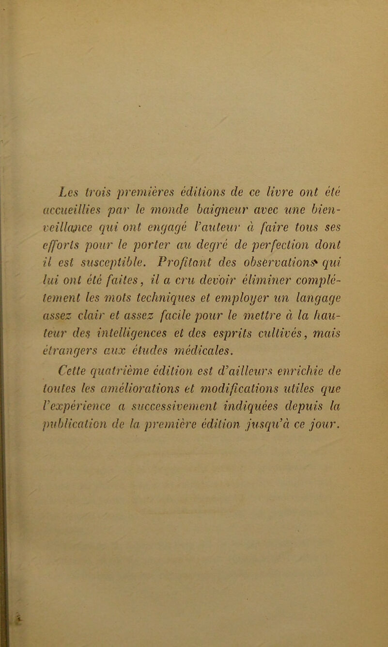 Les trois premières éditions de ce livre ont été accueillies par le monde baigneur avec une bien- vcillajice qui ont engagé l’auteur à faire tous ses efforts pour le porter au degré de perfection dont il est susceptible. Profitant des observations* qui lui ont été faites, il a cru devoir éliminer complè- tement les mots techniques et employer un langage assez clair et assez facile pour le mettre à la hau- teur des intelligences et des esprits cultivés, mais étrangers aux études médicales. Cette quatrième édition est d’ailleurs enrichie de toutes les améliorations et modifications utiles que l’expérience a successivement indiquées depuis la publication de la première édition jusqu’il ce jour.