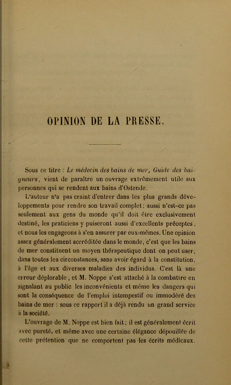 OPINION DE LA PRESSE. Sous ce titre : Le médecin des bains de mer. Guide des bai- gneurs, vient de paraître un ouvrage extrêmement utile aux personnes qui se rendent aux bains d'Ostende. L’auteur n’a pas craint d'entrer dans les plus grands déve- loppements pour rendre son travail complet; aussi n’est-ce pas seulement aux gens du monde qu'il doit être exclusivement destiné, les praticiens y puiseront aussi d'excellents préceptes, et nous les engageons à s’en assurer par eux-mêmes. Une opinion assez généralement accréditée dans le monde, c’est que les bains de mer constituent un moyen thérapeutique dont on peut user, dans toutes les circonstances, sans avoir égard à la constitution, à l’âge et aux diverses maladies des individus. C’est là une erreur déplorable, et M. Noppe s’est attaché à la combattre en signalant au public les inconvénients et même les dangers qui sont la conséquence de l’emploi intempestif ou immodéré des bains de mer : sous ce rapport il a déjà rendu un grand service à la société. L’ouvrage de M. Noppe est bien fait ; il est généralement écrit avec pureté, et même avec une certaine élégance dépouillée de celte prétention que ne comportent pas les écrits médicaux.