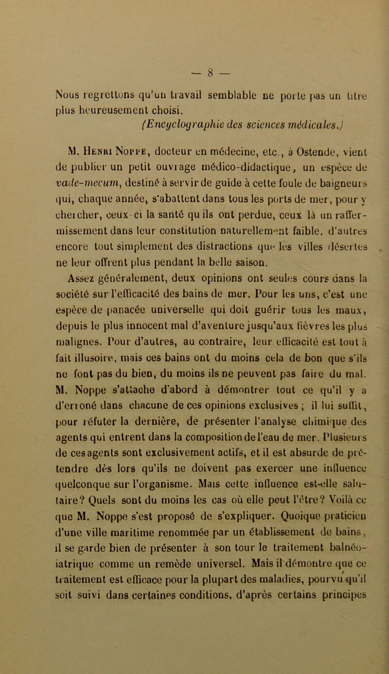 Nous regrettons qu’un travail semblable ne porte pas un titre plus heureusement choisi. (Encyclographie des sciences médicales J M. Henhi Noppe, docteur en médecine, etc., a Ostende, vient de publier un petit ouvrage médico-didactique, un espèce de vade-mecum, destiné à servir de guide à cette foule de baigneurs qui, chaque année, s'abattent dans tous les ports de mer, pour y cheicher, ceux ci la santé qu ils ont perdue, ceux là un raffer- missement dans leur constitution naturellement faible, d’autres encore tout simplement des distractions que les villes désertes ne leur offrent plus pendant la belle saison. Assez généralement, deux opinions ont seules cours dans la société sur l’efficacité des bains de mer. Pour les uns, c'est une espèce de panacée universelle qui doit guérir tous les maux, depuis le plus innocent mal d’aventure jusqu’aux fièvres les plus malignes. Pour d’autres, au contraire, leur efficacité est tout à fait illusoire, mais ces bains ont du moins cela de bon que s’ils ne font pas du bien, du moins ils ne peuvent pas faire du mal. M. Noppe s’attache d'abord à démontrer tout ce qu’il y a d’erioné dans chacune de ces opinions exclusives ; il lui suffit, pour réfuter la dernière, de présenter l'analyse chimique des agents qui entrent dans la composition de l'eau de mer. Plusieurs de ces agents sont exclusivement actifs, et il est absurde de pré- tendre dès lors qu’ils ne doivent pas exercer une influence quelconque sur l’organisme. Mais cette influence est-elle salu- taire? Quels sont du moins les cas où elle peut l’ètre? Voilà ce que M. Noppe s’est proposé de s’expliquer. Quoique praticien d’une ville maritime renommée par un établissement de bains, il se garde bien de présenter à son tour le traitement balnéo- iatrique comme un remède universel. Mais il démontre que ce traitement est efficace pour la plupart des maladies, pourvu qu’il soit suivi dans certains conditions, d’après certains principes