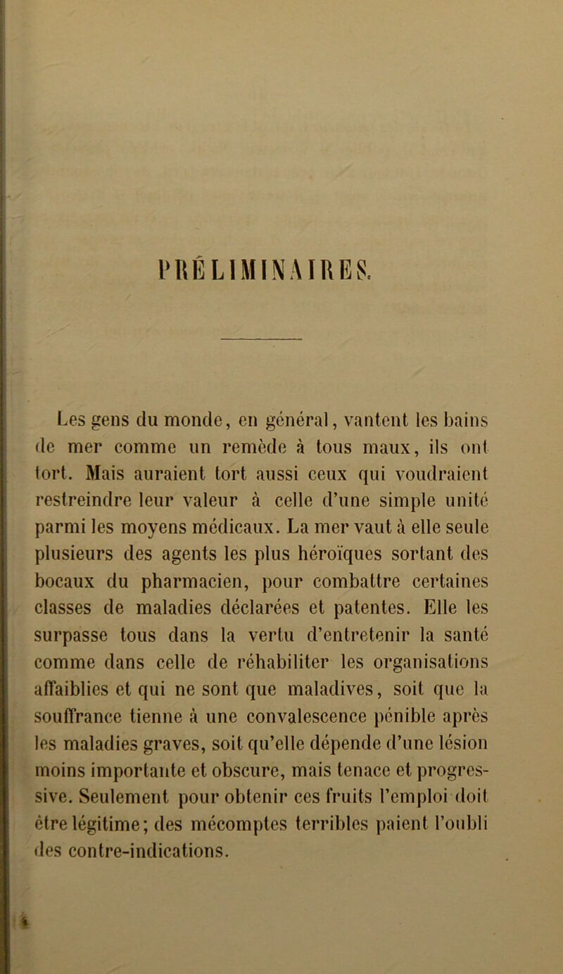 PRÉLIMINAIRES. Les gens du monde, en général, vantent les bains de mer comme un remède à tous maux, ils ont tort. Mais auraient tort aussi ceux qui voudraient restreindre leur valeur à celle d’une simple unité parmi les moyens médicaux. La mer vaut à elle seule plusieurs des agents les plus héroïques sortant des bocaux du pharmacien, pour combattre certaines classes de maladies déclarées et patentes. Elle les surpasse tous dans la vertu d’entretenir la santé comme dans celle de réhabiliter les organisations affaiblies et qui ne sont que maladives, soit que la souffrance tienne à une convalescence pénible après les maladies graves, soit qu’elle dépende d’une lésion moins importante et obscure, mais tenace et progres- sive. Seulement pour obtenir ces fruits l’emploi doit être légitime; des mécomptes terribles paient l’oubli des contre-indications.