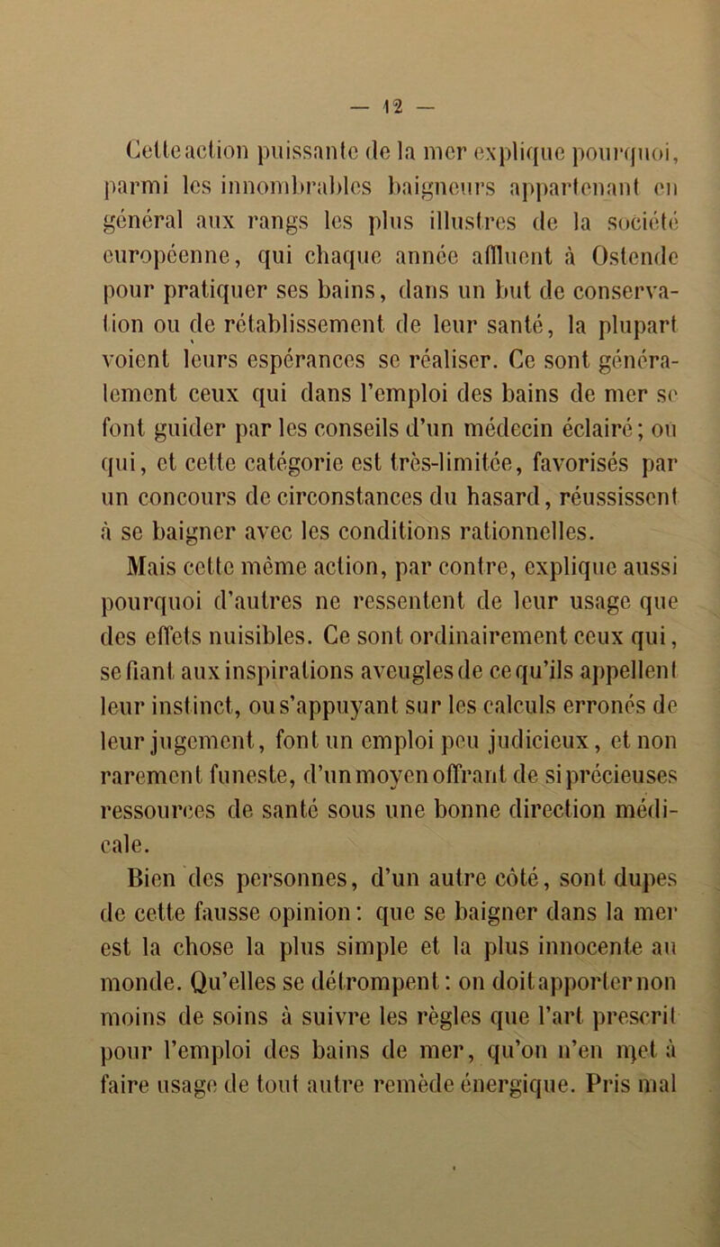 Celte action puissante de la mer explique pourquoi, parmi les innombrables baigneurs appartenant en général aux rangs les plus illustres de la société européenne, qui chaque année affluent à Ostende pour pratiquer ses bains, dans un but de conserva- Iion ou de rétablissement de leur santé, la plupart voient leurs espérances se réaliser. Ce sont généra- lement ceux qui dans l’emploi des bains de mer se font guider par les conseils d’un médecin éclairé; ou qui, et cette catégorie est très-limitée, favorisés par un concours de circonstances du hasard, réussissent à se baigner avec les conditions rationnelles. Mais cette même action, par contre, explique aussi pourquoi d’autres ne ressentent de leur usage que des effets nuisibles. Ce sont ordinairement ceux qui, se fiant aux inspirations aveugles de ce qu’ils appellent leur instinct, ou s’appuyant sur les calculs erronés de leur jugement, font un emploi peu judicieux, et non rarement funeste, d’un moyen offrant de si précieuses ressources de santé sous une bonne direction médi- cale. Bien des personnes, d’un autre côté, sont dupes de cette fausse opinion : que se baigner dans la mer est la chose la plus simple et la plus innocente au monde. Qu’elles se détrompent : on doit apporter non moins de soins à suivre les règles que l’art prescrit pour l’emploi des bains de mer, qu’on n’en rqet à faire usage de tout autre remède énergique. Pris mal