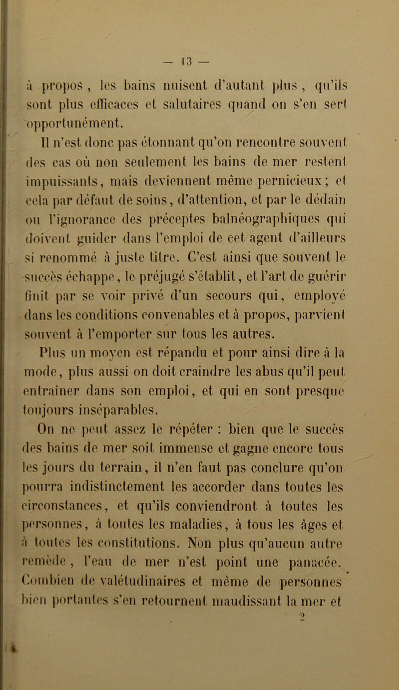 à propos , les bains nuisent d’autant plus , qu’ils sont plus efficaces et salutaires quand on s’en serf opportunément. 11 n’est donc pas étonnant qu’on rencontre souvent des cas où non seulement les bains de mer restent impuissants, mais deviennent même pernicieux; et cela par défaut de soins, d’attention, et par le dédain ou l’ignorance des préceptes balnéographiques qui doivent guider dans l’emploi de cet agent d’ailleurs si renommé à juste titre. C’est ainsi que souvent le succès échappe, le préjugé s’établit, et l’art de guérir finit par se voir privé d’un secours qui, employé dans les conditions convenables et à propos, parvient souvent à l’emporter sur tous les autres. Plus un moyen est répandu et pour ainsi dire à la mode, plus aussi on doit craindre les abus qu’il peut entraîner dans son emploi, et qui en sont presque toujours inséparables. On ne peut assez le répéter : bien que le succès des bains de mer soit immense et gagne encore tous les jours du terrain, il n’en faut pas conclure qu’on pourra indistinctement les accorder dans toutes les circonstances, et qu’ils conviendront à toutes les personnes, à toutes les maladies, à tous les âges et à toutes les constitutions. Non plus qu’aucun autre remède, l’eau de mer n’est point une panacée. Combien de valétudinaires et meme de personnes bien portantes s’en retournent maudissant la mer et %