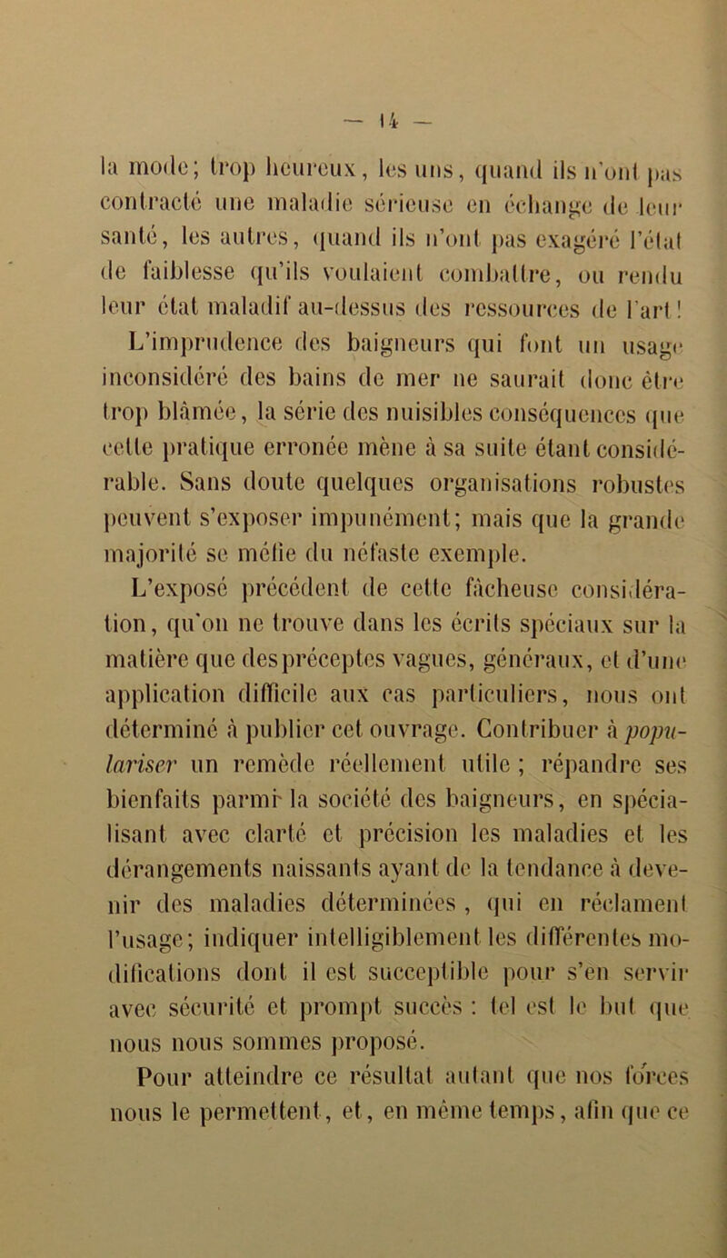 IA la mode; trop heureux, les uns, quand ils n’ont pas contracté une maladie sérieuse en échange de leur santé, les autres, quand ils n’ont pas exagéré l’état de taiblesse qu’ils voulaient combattre, ou rendu leur état maladif au-dessus des ressources de l’art! L’imprudence des baigneurs qui font un usage inconsidéré des bains de mer ne saurait donc être trop blâmée, la série des nuisibles conséquences que celte pratique erronée mène à sa suite étant considé- rable. Sans doute quelques organisations robustes peuvent s’exposer impunément; mais que la grande majorité se méfie du néfaste exemple. L’exposé précédent de cette fâcheuse considéra- tion, qu'on ne trouve dans les écrits spéciaux sur la matière que despréceptes vagues, généraux, et d’une application difficile aux cas particuliers, nous ont déterminé à publier cet ouvrage. Contribuer h popu- lariser un remède réellement utile ; répandre ses bienfaits parmrla société des baigneurs, en spécia- lisant avec clarté et précision les maladies et les dérangements naissants ayant de la tendance à deve- nir des maladies déterminées , qui en réclament l’usage; indiquer intelligiblement les différentes mo- difications dont il est succeplible pour s’en servir avec sécurité et prompt succès : tel est le but que nous nous sommes proposé. Pour atteindre ce résultat autant que nos forces nous le permettent , et, en même temps, afin que ce