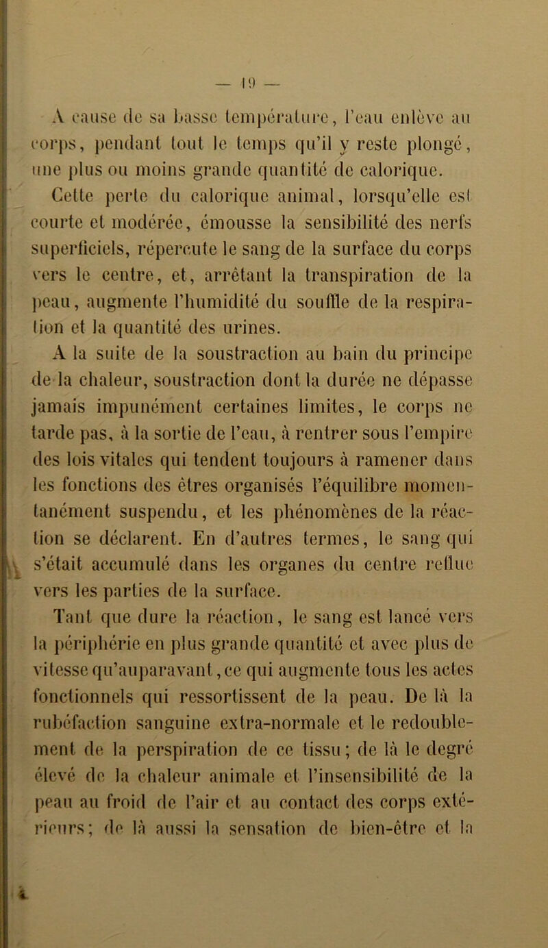 A cause de sa basse température, l’eau enlève au corps, pendant tout le temps qu’il y reste plongé, une plus ou moins grande quantité de calorique. Celte perle du calorique animal, lorsqu’elle esl courte et modérée, émousse la sensibilité des nerfs superficiels, répercute le sang de la surface du corps vers le centre, et, arrêtant la transpiration de la peau, augmente l’humidité du souffle de la respira- tion et la quantité des urines. A la suite de la soustraction au bain du principe de la chaleur, soustraction dont la durée ne dépasse jamais impunément certaines limites, le corps ne tarde pas, à la sortie de l’eau, à rentrer sous l’empire des lois vitales qui tendent toujours à ramener dans les fonctions des êtres organisés l’équilibre momen- tanément suspendu, et les phénomènes de la réac- tion se déclarent. En d’autres termes, le sang qui s’était accumulé dans les organes du centre reflue vers les parties de la surface. Tant que dure la réaction, le sang est lancé vers la périphérie en plus grande quantité et avec plus de vitesse qu’auparavant,ce qui augmente tous les actes fonctionnels qui ressortissent de la peau. De là la rubéfaction sanguine extra-normale et le redouble- ment de la perspiration de ce tissu ; de là le degré élevé de la chaleur animale et l’insensibilité de la peau au froid de l’air et au contact des corps exté- rieurs; de là aussi la sensation de bien-être et la