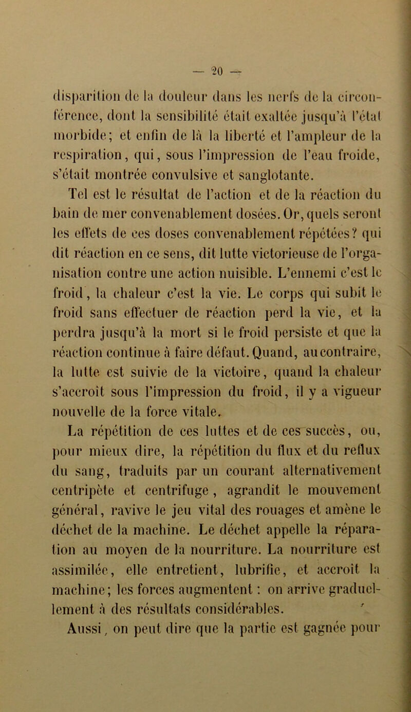 disparition de la douleur dans les nerfs de la circon- férence, dont la sensibilité était exaltée jusqu’à l’état morbide; et enfin de là la liberté et l’ampleur de la respiration, qui, sous l’impression de l’eau froide, s’était montrée convulsive et sanglotante. Tel est le résultat de l’action et de la réaction du bain de mer convenablement dosées. Or, quels seront les effets de ces doses convenablement répétées? qui dit réaction en ce sens, dit lutte victorieuse de l’orga- nisation contre une action nuisible. L’ennemi c’est le froid, la chaleur c’est la vie. Le corps qui subit le froid sans effectuer de réaction perd la vie, et la perdra jusqu’à la mort si le froid persiste et que la réaction continue à faire défaut. Quand, au contraire, la lutte est suivie de la victoire, quand la chaleur s’accroît sous l’impression du froid, il y a vigueur nouvelle de la force vitale. La répétition de ces luttes et de ces succès, ou, pour mieux dire, la répétition du flux et du reflux du sang, traduits par un courant alternativement centripète et centrifuge , agrandit le mouvement général, ravive le jeu vital des rouages et amène le déchet de la machine. Le déchet appelle la répara- tion au moyen de la nourriture. La nourriture est assimilée, elle entretient, lubrifie, et accroît la machine; les forces augmentent : on arrive graduel- lement à des résultats considérables. Aussi, on peut dire que la partie est gagnée pour