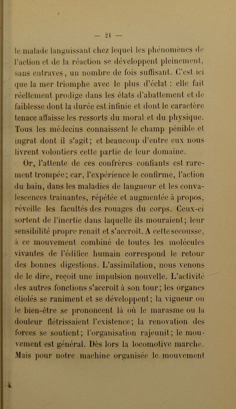 le malade languissant chez lequel les phénomènes de l’action et de la réaction se développent pleinement, sans entraves, un nombre de fois suffisant. C’est ici que la mer triomphe avec le plus d’éclat : elle fait réellement prodige dans les états d’abattement et de faiblesse dont la durée est infinie et dont le caractère tenace atïaisse les ressorts du moral et du physique. Tous les médecins connaissent le champ pénible et ingrat dont il s’agit; et beaucoup d’entre eux nous livrent volontiers cette partie de leur domaine. Or, l’attente de ces confrères confiants est rare- ment trompée; car, l’expérience le confirme, l’action du bain, dans les maladies de langueur et les conva- lescences traînantes, répétée et augmentée à propos, réveille les facultés des rouages du corps. Ceux-ci sortent de l’inertie dans laquelle ils mouraient; leur sensibilité propre renaît et s’accroît. A cette secousse, à ce mouvement combiné de toutes les molécules vivantes de l’édifice humain correspond le retour des bonnes digestions. L’assimilation, nous venons de le dire, reçoit une impulsion nouvelle. L’activité des autres fonctions s’accroît à son tour; les organes étiolés se raniment et se développent; la vigueur ou le bien-être se prononcent là où le marasme ou la douleur flétrissaient l’existence; la renovation des forces se soutient; l’organisation rajeunit; le mou- vement est général. Dès lors la locomotive marche. Mais pour notre machine organisée le-mouvement i