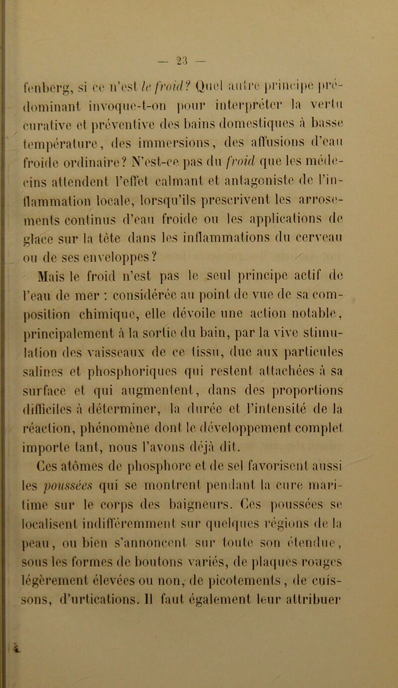 fenbcrg, si ce n’est le froid? Quel autre principe pré- dominant invoque-t-on pour interpréter la vertu curative et préventive des bains domestiques à basse température, des immersions, des affusions d’eau froide ordinaire? N’est-ce. pas du froid que les méde- cins attendent l’effet calmant et antagoniste de l’in- tlanimation locale, lorsqu’ils prescrivent les arrose- ments continus d’eau froide ou les applications de glace sur la tête dans les inflammations du cerveau ou de ses enveloppes? Mais le froid n’est pas le seul principe actif de l’eau de mer : considérée au point de vue de sa com- position chimique, elle dévoile une action notable, principalement à la sortie du bain, par la vive stimu- lation des vaisseaux de ce tissu, due aux particules salines et phosphoriques qui restent attachées à sa surface et qui augmentent, dans des proportions difficiles à déterminer, la durée et l’intensité de la réaction, phénomène dont le développement complet importe tant, nous l’avons déjà dit. Ces atomes de phosphore et de sel favorisent aussi les poussées qui se montrent pendant la cure mari- time sur le corps des baigneurs. Ces poussées se localisent indifféremment sur quelques régions de la peau, ou bien s’annoncent sur toute son étendue, sous les formes de boutons variés, de plaques rouges légèrement élevées ou non, de picotements, de cuis- sons, d’urtications. 11 faut également leur attribuer