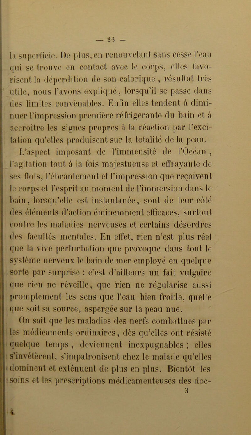 — 2=5 la superficie. Oe plus, en renouvelant sans cesse l’eau qui se trouve en contact avec le corps, elles favo- risent la déperdition de son calorique , résultat très utile, nous l’avons expliqué, lorsqu’il se passe dans des limites convenables. Enfin elles tendent à dimi- nuer l’impression première réfrigérante du bain et à accroître les signes propres à la réaction par l’exci- tation qu’elles produisent sur la totalité de la peau. L’aspect imposant de l’immensité de l’Océan , l’agitation tout à la fois majestueuse et effrayante de ses flots, l’ébranlement et l’impression que reçoivent le corps et l’esprit au moment de l’immersion dans le bain, lorsqu’elle est instantanée, sont de leur côté des éléments d’action éminemment efficaces, surtout contre les maladies nerveuses et certains désordres des facultés mentales. En effet, rien n’est plus réel que la vive perturbation que provoque dans tout le système nerveux le bain de mer employé en quelque sorte par surprise : c’est d’ailleurs un fait vulgaire que rien ne réveille, que rien ne régularise aussi promptement les sens que l’eau bien froide, quelle que soit sa source, aspergée sur la peau nue. On sait que les maladies des nerfs combattues par les médicaments ordinaires, dès qu’elles ont résisté quelque temps , deviennent inexpugnables ; elles s’invétèrent, s’impatronisent chez le malade qu’elles » dominent et exténuent de plus en plus. Bientôt les soins et les prescriptions médicamenteuses des doc-