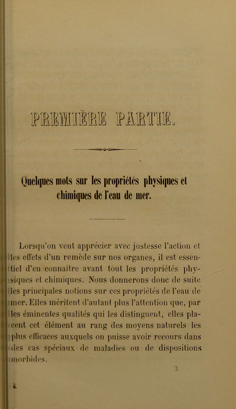 « Quelques mois sur les propriétés physiques et chimiques de l’eau de mer. 3 ) * Lorsqu’on veut apprécier avec justesse l’action et les effets d’un remède sur nos organes, il est essen- tiel d’en connaître avant tout les propriétés phy- siques et chimiques. Nous donnerons donc de suite les principales notions sur ces propriétés de l’eau de mer. Elles méritent d’autant plus l’altention que, par les éminentes qualités qui les distinguent, elles pla- cent cet élément au rang des moyens naturels les plus efficaces auxquels on puisse avoir recours dans des cas spéciaux de maladies ou de dispositions morbides. 3.