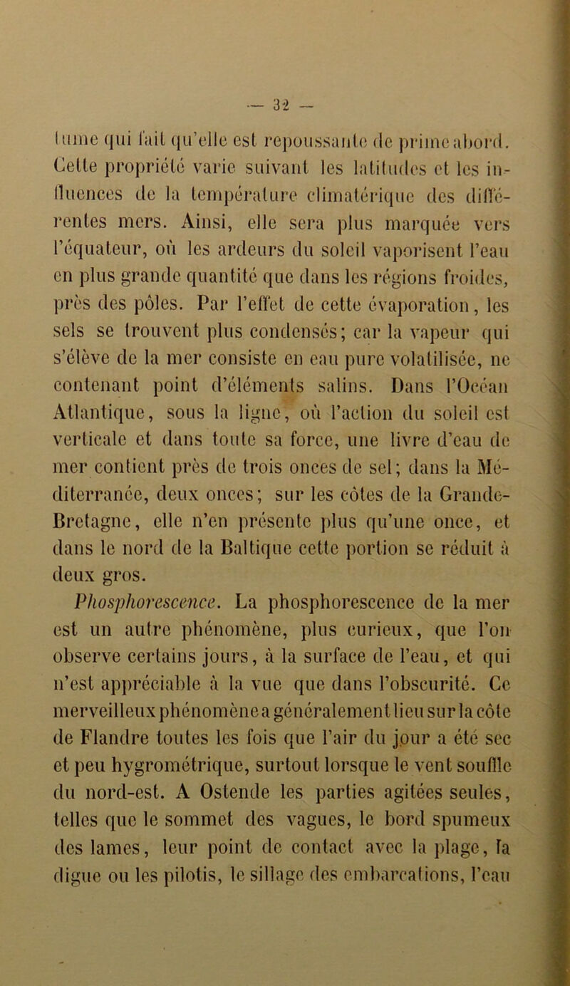 lame qui lait qu’elle est repoussante de prime abord, dette propriété varie suivant les latitudes et les in- fluences de la température climatérique des diflé- rentes mers. Ainsi, elle sera plus marquée vers l’équateur, où les ardeurs du soleil vaporisent l’eau en plus grande quantité que dans les régions froides, près des pôles. Par l’effet de cette évaporation, les sels se trouvent plus condensés; car la vapeur qui s’élève de la mer consiste en eau pure volatilisée, ne contenant point d’éléments salins. Dans l’Océan Atlantique, sous la ligne, où l’action du soleil est verticale et dans toute sa force, une livre d’eau de mer contient près de trois onces de sel; dans la Mé- diterranée, deux onces; sur les côtes de la Grande- Bretagne, elle n’en présente plus qu’une once, et dans le nord de la Baltique cette portion se réduit à deux gros. Phosphorescence. La phosphorescence de la mer est un autre phénomène, plus curieux, que l’on observe certains jours, à la surface de l’eau, et qui n’est appréciable à la vue que dans l’obscurité. Ce merveilleux phénomène a généralement lieu sur la côte de Flandre toutes les fois que l’air du jour a été sec et peu hygrométrique, surtout lorsque le vent souffle du nord-est. A Ostende les parties agitées seules, telles que le sommet des vagues, le bord spumeux des lames, leur point de contact avec la plage, la digue ou les pilotis, le sillage des embarcations, l’eau