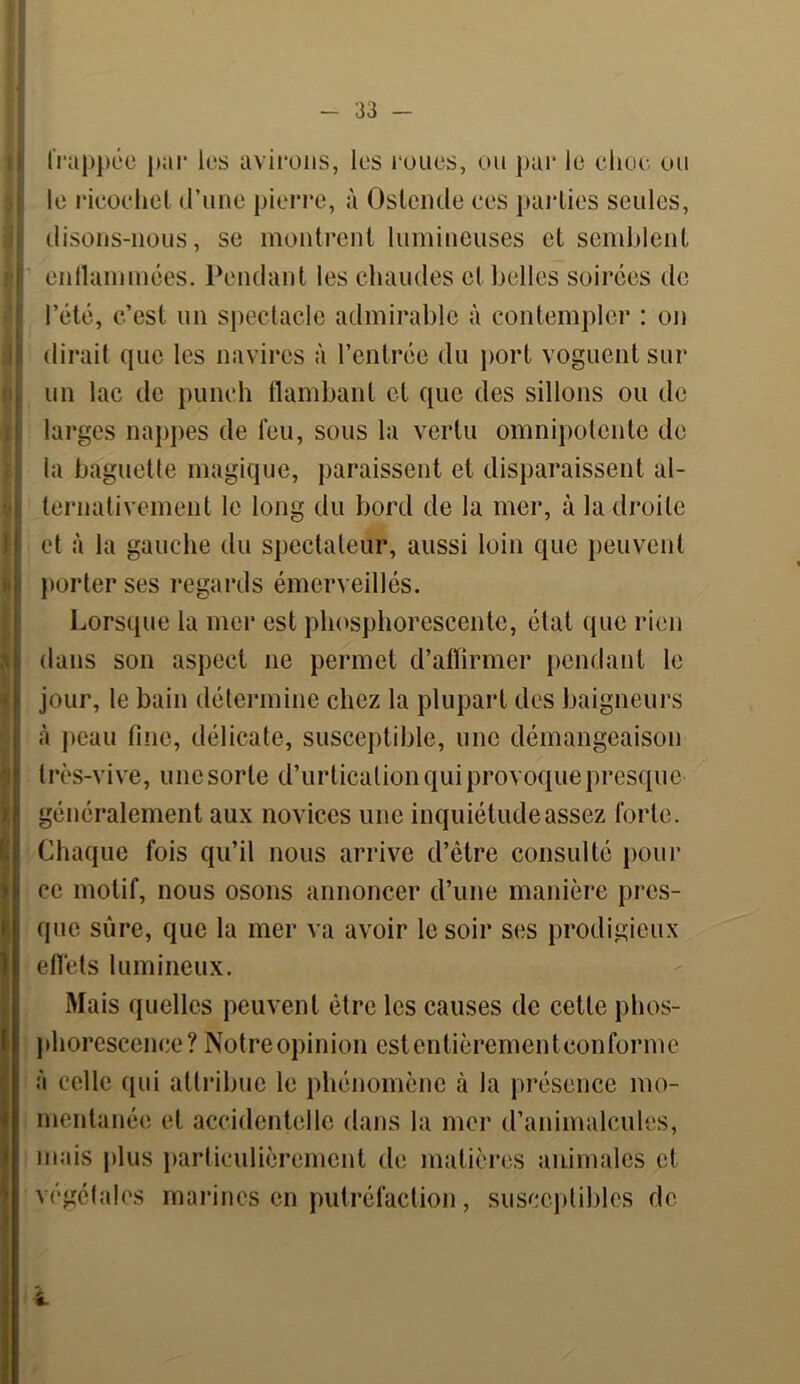 S < frappée par les avirons, les roues, ou par le cher ou le ricochet d’une pierre, à Oslende ces parties seules, disons-nous, se montrent lumineuses et semblent enflammées. Pendant les chaudes cl belles soirées de l’été, c’est un spectacle admirable à contempler : on dirait que les navires à l’entrée du port voguent sur un lac de punch flambant cl que des sillons ou de larges nappes de feu, sous la vertu omnipotente de la baguette magique, paraissent et disparaissent al- ternativement le long du bord de la mer, à la droite et à la gauche du spectateur, aussi loin que peuvent porter ses regards émerveillés. Lorsque la mer est phosphorescente, état que rien dans son aspect ne permet d’affirmer pendant le jour, le bain détermine chez la plupart des baigneurs à peau fine, délicate, susceptible, une démangeaison très-vive, une sorte d’urtication qui provoque presque généralement aux novices une inquiétude assez forte. Chaque fois qu’il nous arrive d’être consulté pour ce motif, nous osons annoncer d’une manière pres- que sûre, que la mer va avoir le soir ses prodigieux effets lumineux. Mais quelles peuvent être les causes de cette phos- phorescence? Notre opinion est entièrement conforme à celle qui attribue le phénomène à la présence mo- mentanée et accidentelle dans la mer d’animalcules, mais plus particulièrement de matières animales et végétales marines en putréfaction, susceptibles de