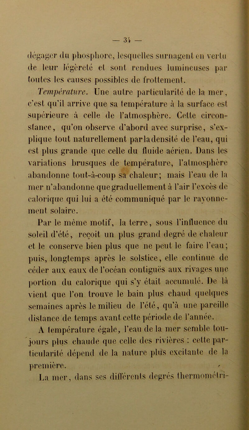 dégager du phosphore, lesquelles surnagent en vertu de leur légèreté et sont rendues lumineuses par toutes les causes possibles de frottement. Température. Une autre particularité de la mer, c’est qu’il arrive que sa température à la surface est supérieure à celle de l’atmosphère. Cette circon- stance, qu’on observe d’abord avec surprise, s’ex- plique tout naturellement parladensité de l’eau, qui est plus grande que celle du fluide aérien. Dans les variations brusques de température, l’atmosphère abandonne tout-à-coup sa chaleur; mais l’eau de la mer n’abandonne que graduellement à l’air l’excès de calorique qui lui a été communiqué par le rayonne- ment solaire. Par le même motif, la terre, sous l’influence du soleil d’été, reçoit un plus grand degré de chaleur et le conserve bien plus que ne peut le faire l’eau ; puis, longtemps après le solstice, elle continue de céder aux eaux de l’océan contiguës aux rivages une portion du calorique qui s’y était accumulé. De là vient que l’on trouve le bain plus chaud quelques semaines après le milieu de l’été, qu’à une pareille distance de temps avant cette période de l’année. A température égale, l’eau de la mer semble tou- jours plus chaude que celle des rivières : cette par- ticularité dépend de la nature plus excitante de la première. ' La mer, dans scs différents degrés thermométri-