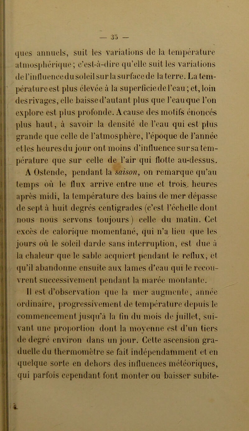 quos annuels, suit les variations de la température atmosphérique; c’est-à-dire qu’elle suit les variations de l’intlueneedu soleil sur la surface de la terre. La tem- pérature est plus élevée à la superficie de l’eau ; et, loin des rivages, elle baisse d’autant plus que l’eau que l’on explore est plus profonde. A cause des motifs énoncés plus haut, à savoir la densité de l’eau qui est plus grande que celle de l’atmosphère, l’époque de l’année etles heures du jour ont moins d’influence sur sa tem- pérature que sur celle de l’air qui flotte au-dessus. A Ostende, pendant la saison, on remarque qu’au temps où le 11 ux arrive entre une et trois., heures après midi, la température des bains de mer dépasse de sept à huit degrés centigrades (c’est l’échelle dont nous nous servons toujours) celle du matin. Cet excès de calorique momentané, qui n’a lieu (pie les jours où le soleil darde sans interruption, est due à la chaleur que le sable acquiert pendant le reflux, et qu’il abandonne ensuite aux lames d’eau qui le recou- vrent successivement pendant la marée montante. Il est d’observation que la mer augmente, année ordinaire, progressivement de température depuis le commencement jusqu’à la fin du mois de juillet, sui- vant une proportion dont la moyenne est d’un tiers de degré environ dans un jour. Cette ascension gra- duelle du thermomètre se fait indépendamment et en quelque sorte en dehors des influences météoriques, qui parfois cependant font monter ou baisser subite-